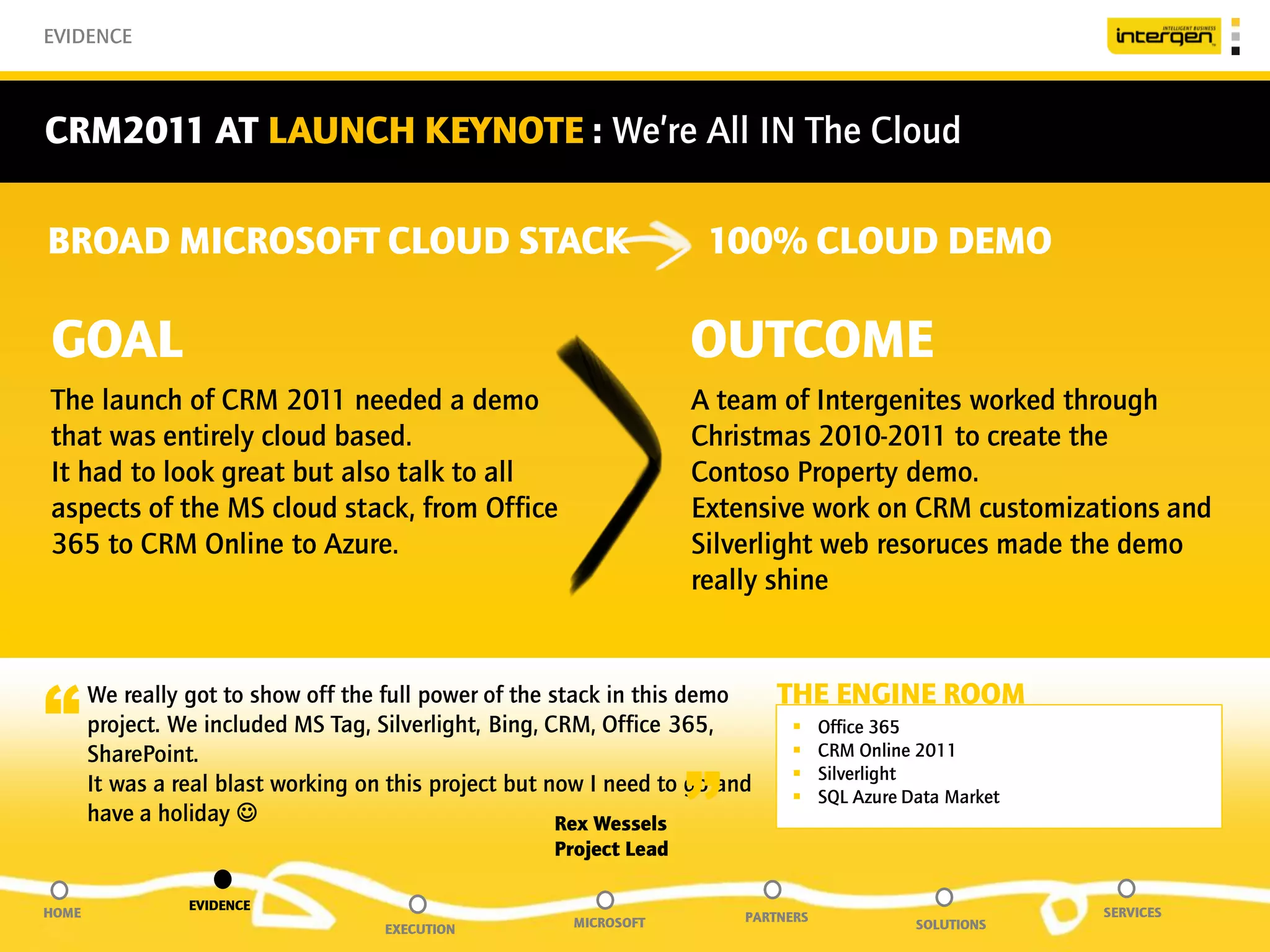 EVIDENCE



CRM2011 AT LAUNCH KEYNOTE : We’re All IN The Cloud

BROAD MICROSOFT CLOUD STACK                                           100% CLOUD DEMO

GOAL                                                                 OUTCOME
The launch of CRM 2011 needed a demo                                 A team of Intergenites worked through
that was entirely cloud based.                                       Christmas 2010-2011 to create the
It had to look great but also talk to all                            Contoso Property demo.
aspects of the MS cloud stack, from Office                           Extensive work on CRM customizations and
365 to CRM Online to Azure.                                          Silverlight web resoruces made the demo
                                                                     really shine



“      We really got to show off the full power of the stack in this demo
       project. We included MS Tag, Silverlight, Bing, CRM, Office 365,
       SharePoint.
                                                                              THE ENGINE ROOM
                                                                               
                                                                               
                                                                                     Office 365
                                                                                     CRM Online 2011


                                                                     ”
                                                                                    Silverlight
       It was a real blast working on this project but now I need to go and         SQL Azure Data Market
       have a holiday                                  Rex Wessels
                                                      Project Lead

                 EVIDENCE
HOME                                                                      PARTNERS                           SERVICES
                                     EXECUTION          MICROSOFT                               SOLUTIONS
 