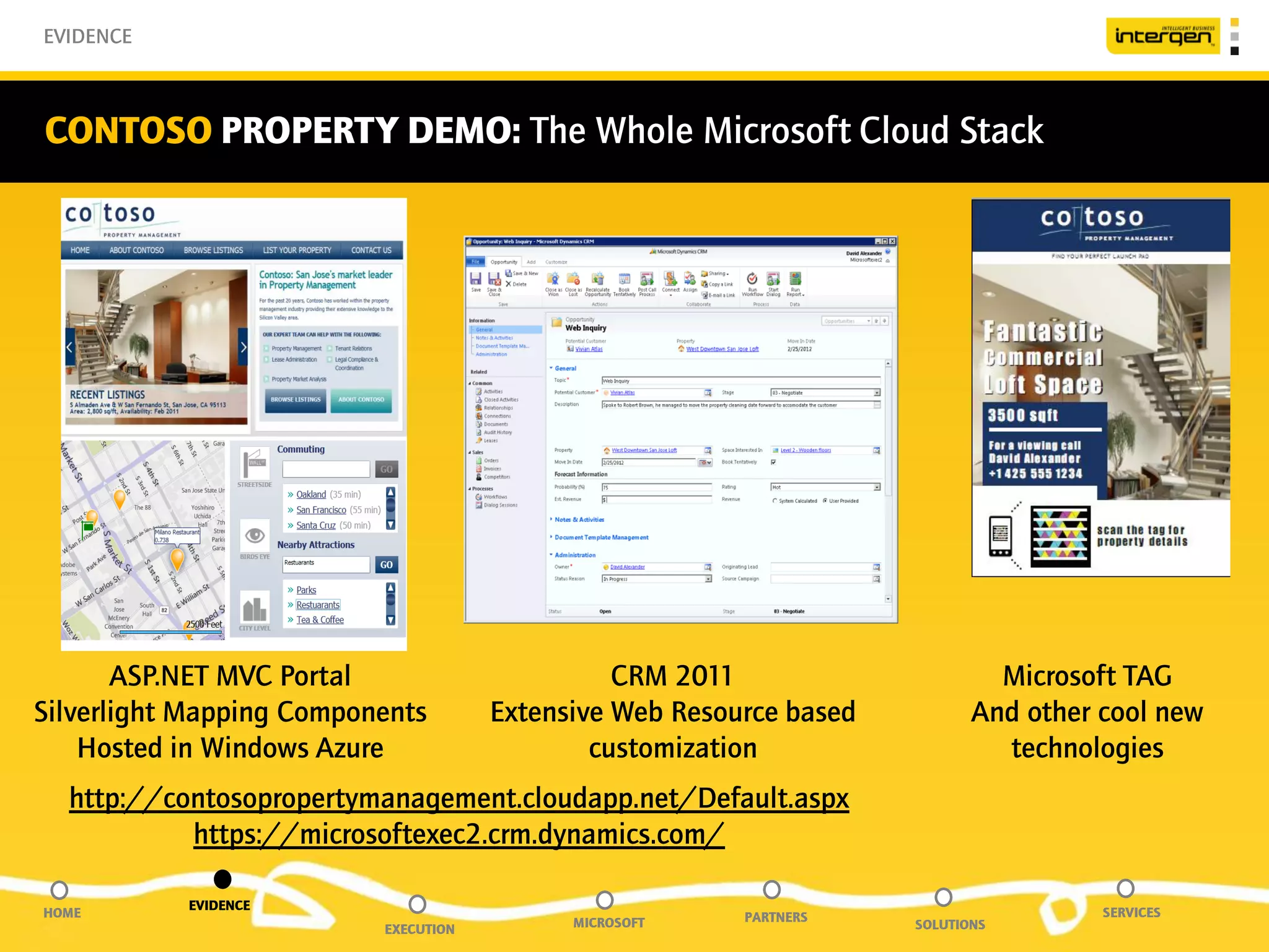 EVIDENCE



CONTOSO PROPERTY DEMO: The Whole Microsoft Cloud Stack




       ASP.NET MVC Portal                       CRM 2011                      Microsoft TAG
Silverlight Mapping Components        Extensive Web Resource based          And other cool new
    Hosted in Windows Azure                   customization                   technologies
  http://contosopropertymanagement.cloudapp.net/Default.aspx
           https://microsoftexec2.crm.dynamics.com/

           EVIDENCE
HOME                                                     PARTNERS                     SERVICES
                          EXECUTION         MICROSOFT                SOLUTIONS
 