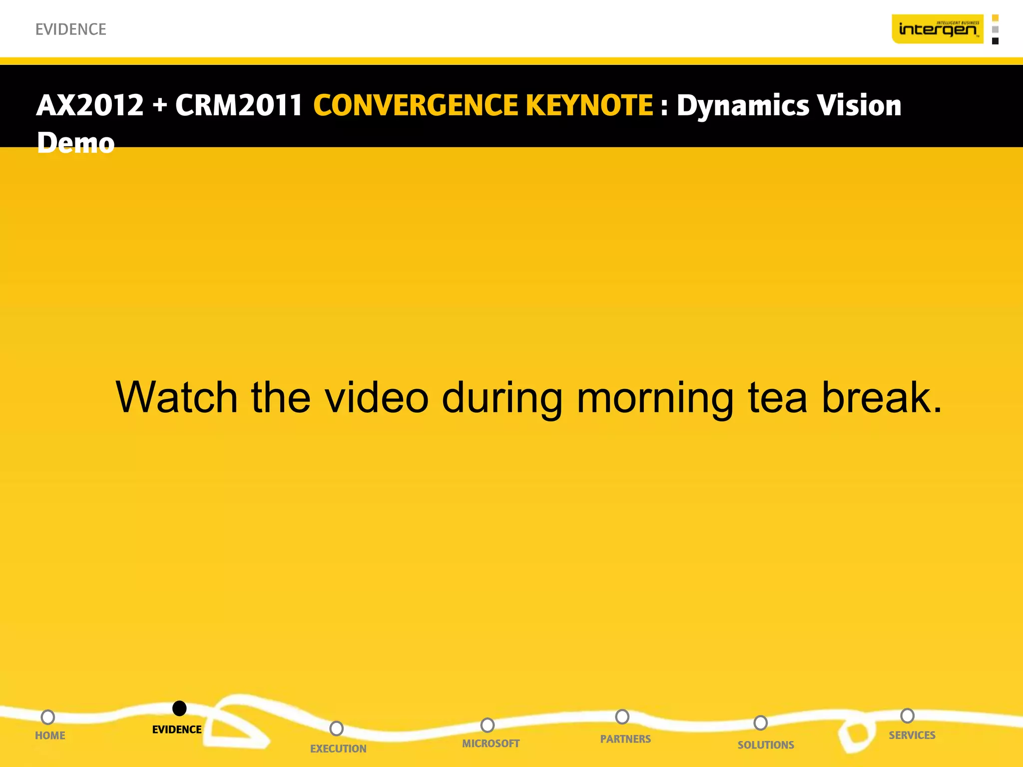 EVIDENCE



AX2012 + CRM2011 CONVERGENCE KEYNOTE : Dynamics Vision
Demo




           Watch the video during morning tea break.




            EVIDENCE
HOME                                           PARTNERS               SERVICES
                       EXECUTION   MICROSOFT              SOLUTIONS
 