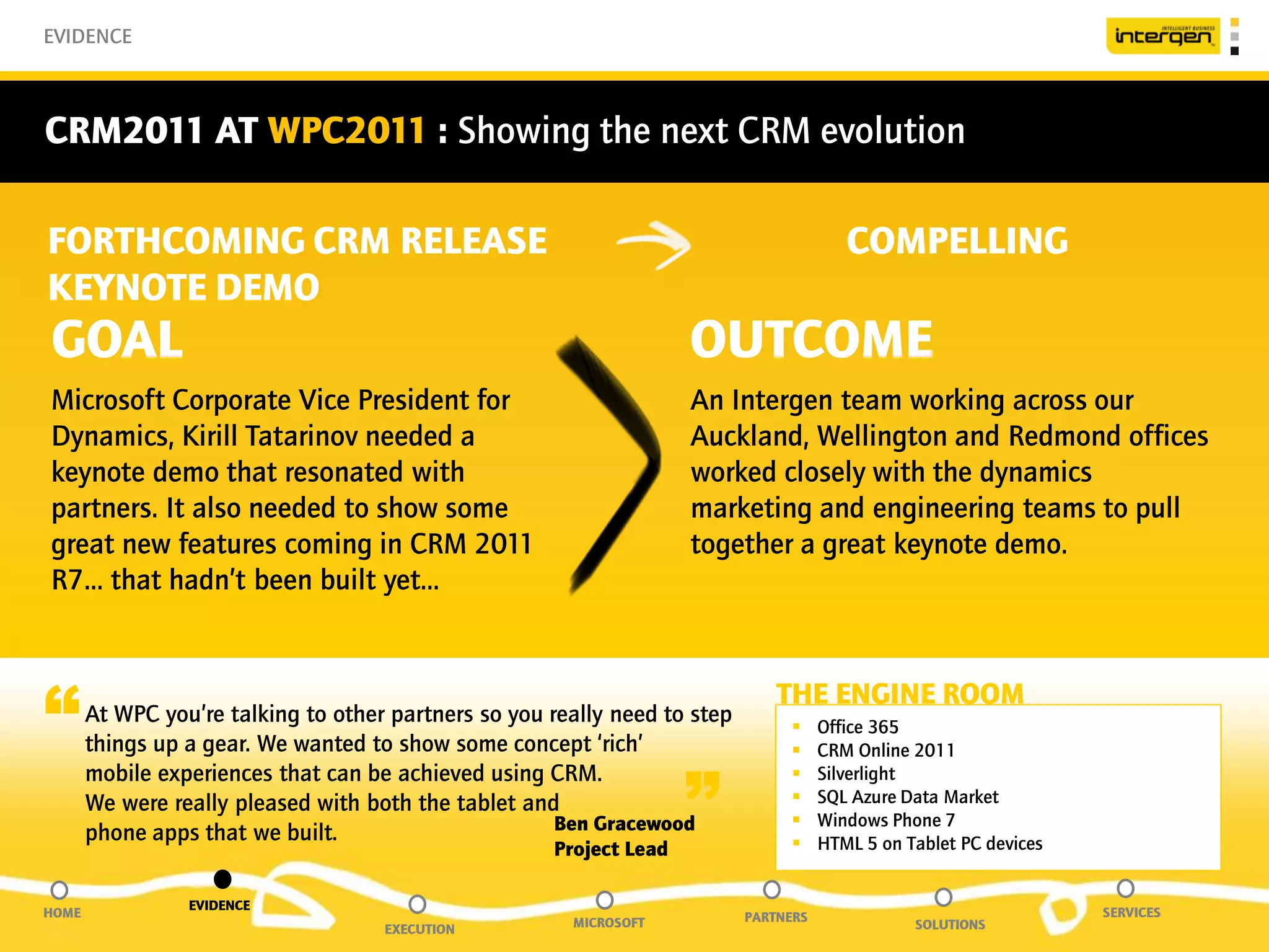 EVIDENCE



CRM2011 AT WPC2011 : Showing the next CRM evolution

FORTHCOMING CRM RELEASE                                                                   COMPELLING
KEYNOTE DEMO
GOAL                                                                 OUTCOME
Microsoft Corporate Vice President for                               An Intergen team working across our
Dynamics, Kirill Tatarinov needed a                                  Auckland, Wellington and Redmond offices
keynote demo that resonated with                                     worked closely with the dynamics
partners. It also needed to show some                                marketing and engineering teams to pull
great new features coming in CRM 2011                                together a great keynote demo.
R7… that hadn’t been built yet…



“      At WPC you’re talking to other partners so you really need to step
       things up a gear. We wanted to show some concept ‘rich’
                                                                                THE ENGINE ROOM
                                                                                 
                                                                                 
                                                                                       Office 365
                                                                                       CRM Online 2011


                                                                     ”
       mobile experiences that can be achieved using CRM.                             Silverlight
       We were really pleased with both the tablet and                                SQL Azure Data Market
                                                       Ben Gracewood                  Windows Phone 7
       phone apps that we built.                                                      HTML 5 on Tablet PC devices
                                                      Project Lead

                 EVIDENCE
HOME                                                                        PARTNERS                                 SERVICES
                                     EXECUTION          MICROSOFT                                 SOLUTIONS
 