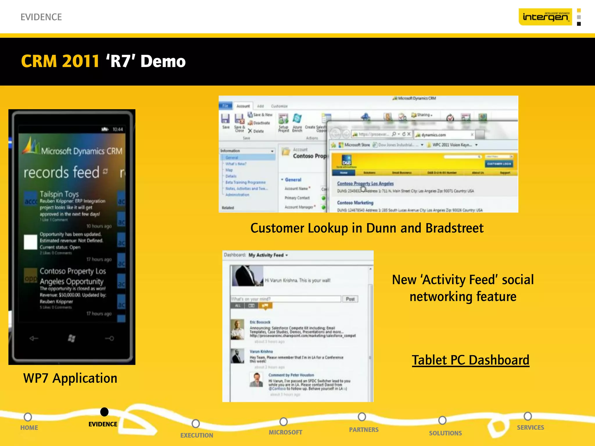 EVIDENCE



CRM 2011 ‘R7’ Demo




                                  Customer Lookup in Dunn and Bradstreet


                                                             New ‘Activity Feed’ social
                                                               networking feature



                                                                Tablet PC Dashboard
WP7 Application


           EVIDENCE
HOME                                              PARTNERS                         SERVICES
                      EXECUTION     MICROSOFT                      SOLUTIONS
 