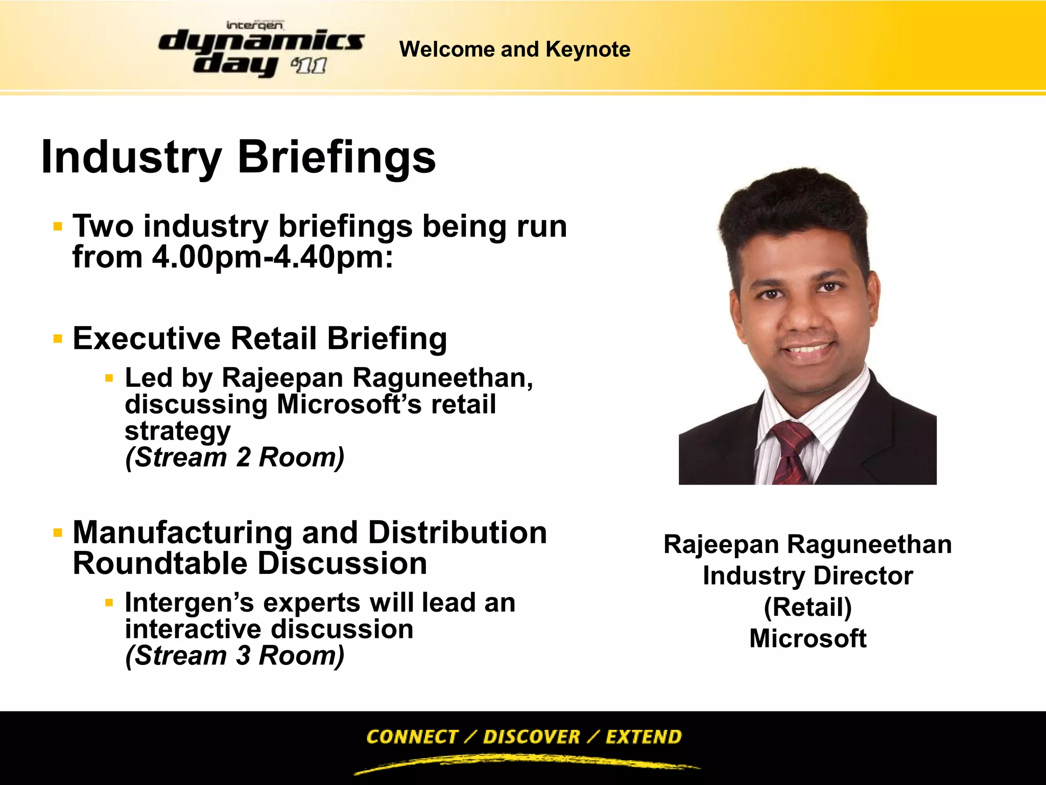 Welcome and Keynote




Industry Briefings
 Two industry briefings being run
 from 4.00pm-4.40pm:

 Executive Retail Briefing
     Led by Rajeepan Raguneethan,
      discussing Microsoft’s retail
      strategy
      (Stream 2 Room)

 Manufacturing and Distribution                Rajeepan Raguneethan
 Roundtable Discussion                             Industry Director
    Intergen’s experts will lead an                   (Retail)
     interactive discussion                           Microsoft
     (Stream 3 Room)
 