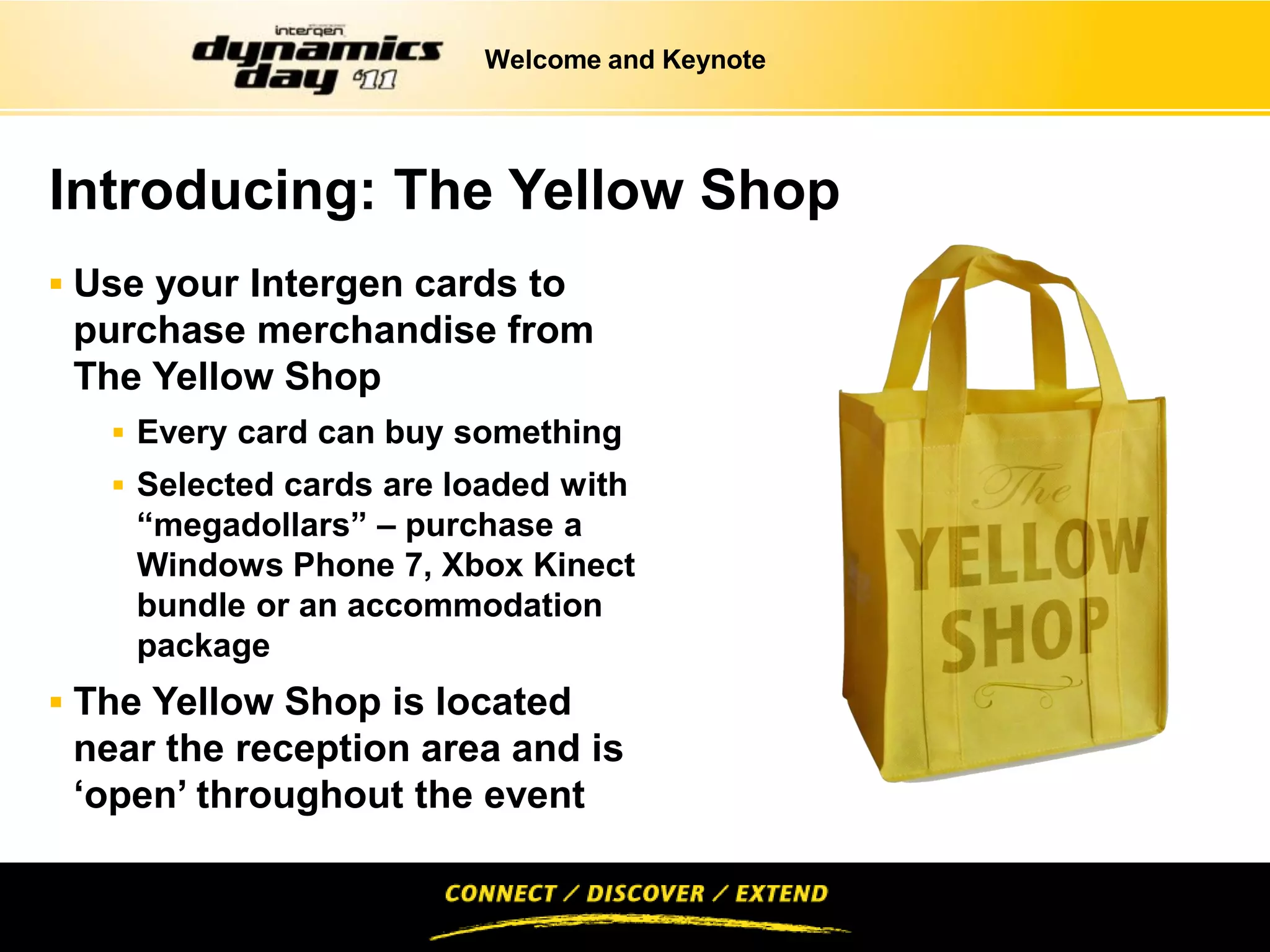 Welcome and Keynote




Introducing: The Yellow Shop
 Use your Intergen cards to
 purchase merchandise from
 The Yellow Shop
    Every card can buy something
    Selected cards are loaded with
    “megadollars” – purchase a
    Windows Phone 7, Xbox Kinect
    bundle or an accommodation
    package
 The Yellow Shop is located
 near the reception area and is
 ‘open’ throughout the event
 
