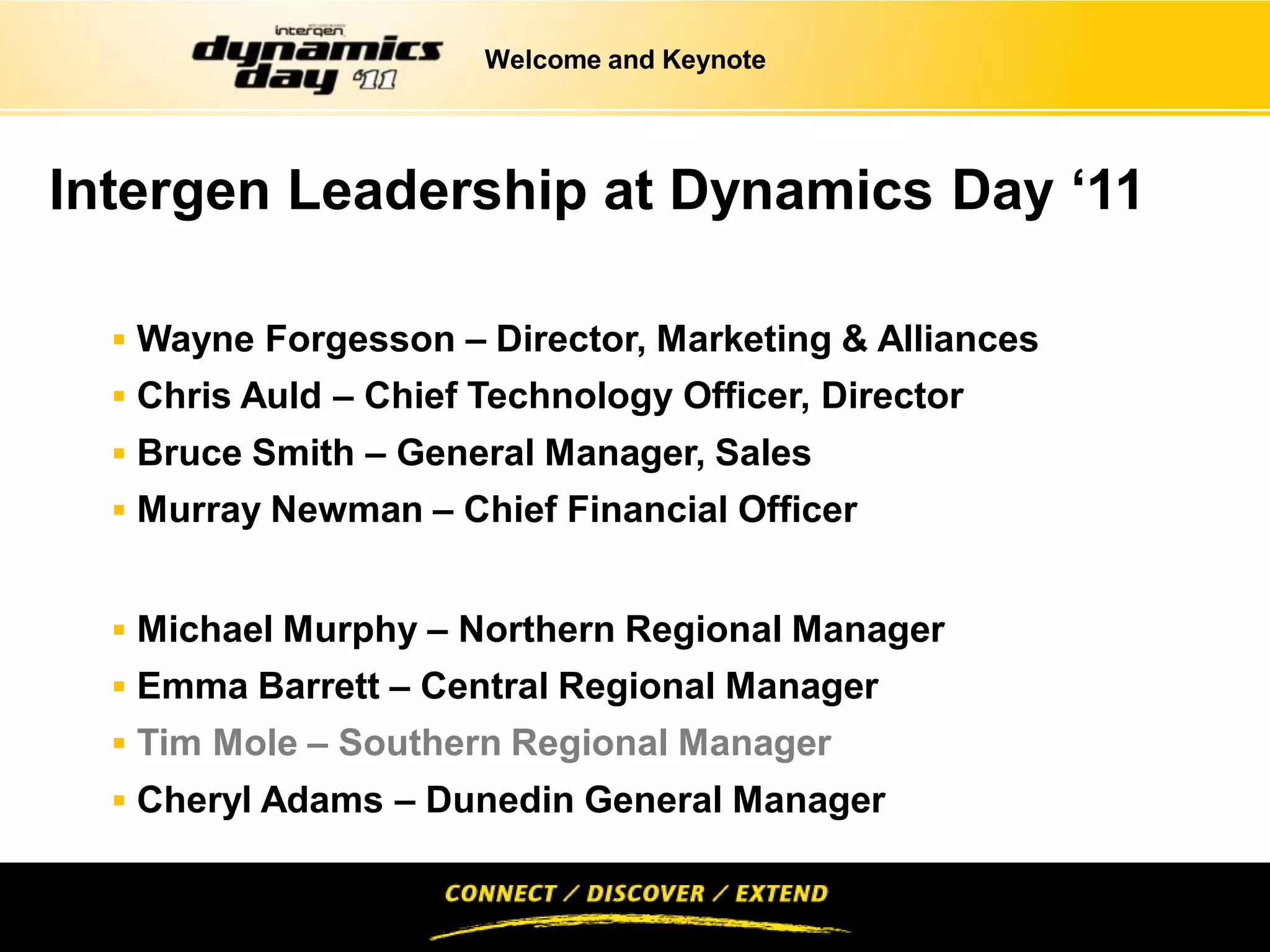 Welcome and Keynote




Intergen Leadership at Dynamics Day ‘11

   Wayne Forgesson – Director, Marketing & Alliances
   Chris Auld – Chief Technology Officer, Director
   Bruce Smith – General Manager, Sales
   Murray Newman – Chief Financial Officer


   Michael Murphy – Northern Regional Manager
   Emma Barrett – Central Regional Manager
   Tim Mole – Southern Regional Manager
   Cheryl Adams – Dunedin General Manager
 