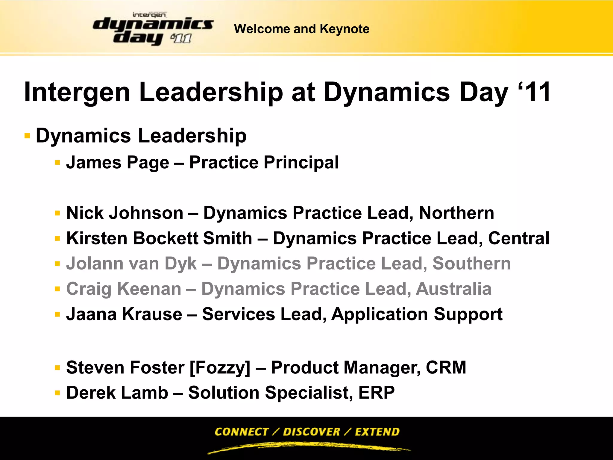 Welcome and Keynote




Intergen Leadership at Dynamics Day ‘11
 Dynamics Leadership
    James Page – Practice Principal


    Nick Johnson – Dynamics Practice Lead, Northern
    Kirsten Bockett Smith – Dynamics Practice Lead, Central
    Jolann van Dyk – Dynamics Practice Lead, Southern
    Craig Keenan – Dynamics Practice Lead, Australia
    Jaana Krause – Services Lead, Application Support


    Steven Foster [Fozzy] – Product Manager, CRM
    Derek Lamb – Solution Specialist, ERP
 