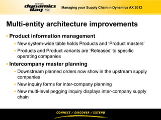 Managing your Supply Chain in Dynamics AX 2012




Multi-entity architecture improvements
 Product information management
   New system-wide table holds Products and ‘Product masters’
   Products and Product variants are ‘Released’ to specific
    operating companies
 Intercompany master planning
   Downstream planned orders now show in the upstream supply
    companies
   New inquiry forms for inter-company planning
   New multi-level pegging inquiry displays inter-company supply
    chain
 