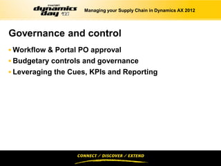 Managing your Supply Chain in Dynamics AX 2012




Governance and control
 Workflow & Portal PO approval
 Budgetary controls and governance
 Leveraging the Cues, KPIs and Reporting
 