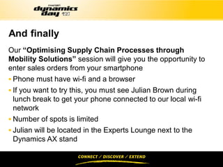 And finally
Our “Optimising Supply Chain Processes through
Mobility Solutions” session will give you the opportunity to
enter sales orders from your smartphone
 Phone must have wi-fi and a browser
 If you want to try this, you must see Julian Brown during
  lunch break to get your phone connected to our local wi-fi
  network
 Number of spots is limited
 Julian will be located in the Experts Lounge next to the
  Dynamics AX stand
 