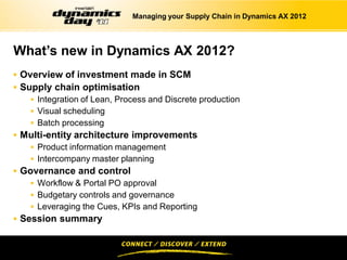 Managing your Supply Chain in Dynamics AX 2012



What’s new in Dynamics AX 2012?
 Overview of investment made in SCM
 Supply chain optimisation
     Integration of Lean, Process and Discrete production
     Visual scheduling
     Batch processing
 Multi-entity architecture improvements
     Product information management
     Intercompany master planning
 Governance and control
     Workflow & Portal PO approval
     Budgetary controls and governance
     Leveraging the Cues, KPIs and Reporting
 Session summary
 