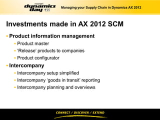 Managing your Supply Chain in Dynamics AX 2012




Investments made in AX 2012 SCM
 Product information management
   Product master
   ‘Release’ products to companies
   Product configurator
 Intercompany
   Intercompany setup simplified
   Intercompany ‘goods in transit’ reporting
   Intercompany planning and overviews
 
