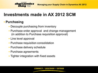 Managing your Supply Chain in Dynamics AX 2012




Investments made in AX 2012 SCM
 Purchasing
   Decouple purchasing from inventory
   Purchase order approval and change management
    (in addition to Purchase requisition approval)
   Line level approval
   Purchase requisition consolidation
   Purchase delivery schedule
   Purchase agreements
   Tighter integration with fixed assets
 