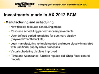 Managing your Supply Chain in Dynamics AX 2012




Investments made in AX 2012 SCM
 Manufacturing and scheduling
   New flexible resource scheduling model
   Resource scheduling performance improvements
   User defined period templates for summary display
    (day/week/month buckets)
   Lean manufacturing re-implemented and more closely integrated
    with traditional supply chain processes
   Visual scheduling displays improved
   ‘Time and Attendance’ function replace old ‘Shop Floor control’
    module
 