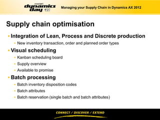 Managing your Supply Chain in Dynamics AX 2012




Supply chain optimisation
 Integration of Lean, Process and Discrete production
   New inventory transaction, order and planned order types

 Visual scheduling
   Kanban scheduling board
   Supply overview
   Available to promise

 Batch processing
   Batch inventory disposition codes
   Batch attributes
   Batch reservation (single batch and batch attributes)
 