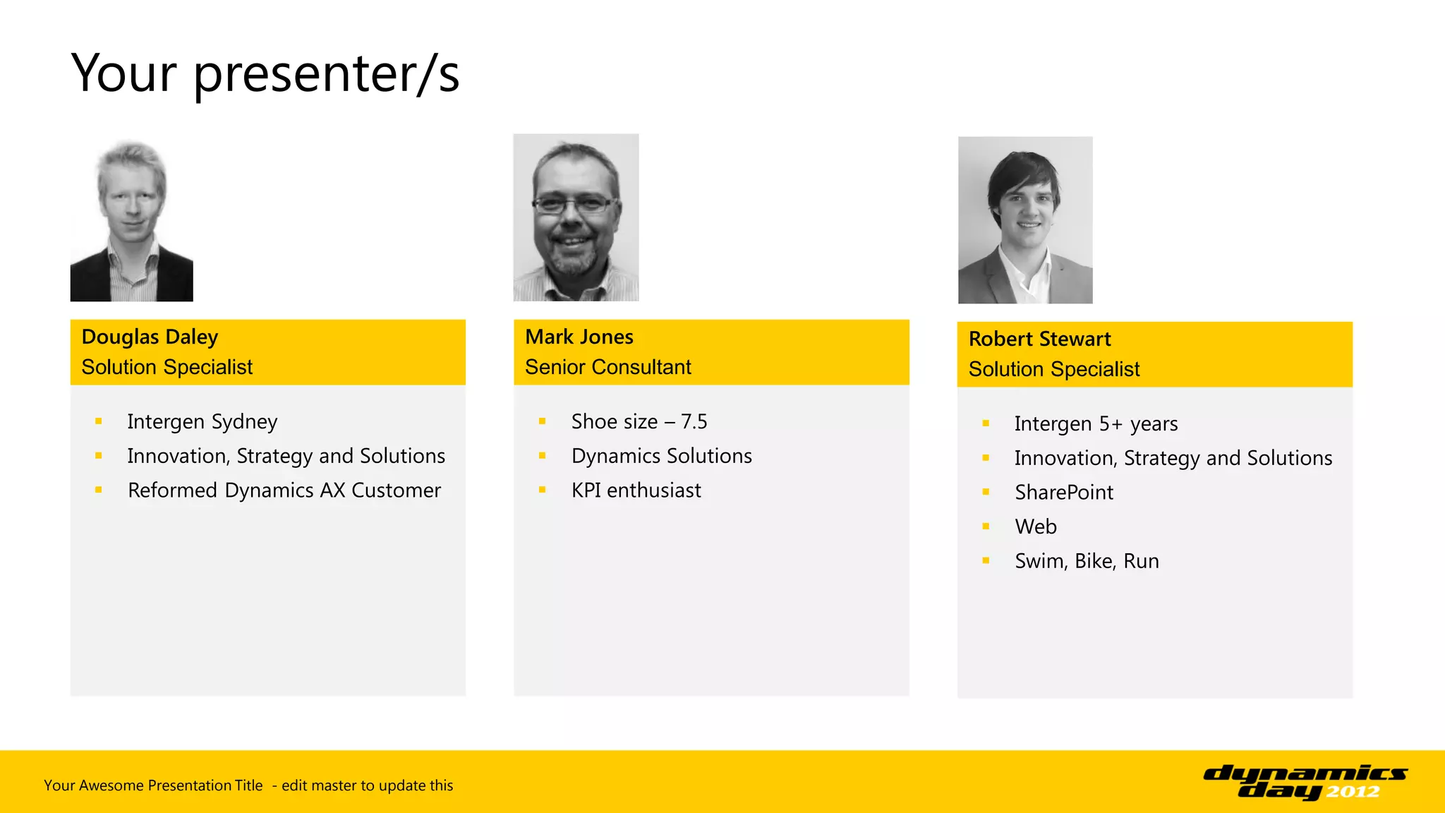 Your presenter/s



     Douglas Daley                                             Mark Jones                Robert Stewart
     Solution Specialist                                       Senior Consultant         Solution Specialist

           Intergen Sydney                                        Shoe size – 7.5          Intergen 5+ years
           Innovation, Strategy and Solutions                     Dynamics Solutions       Innovation, Strategy and Solutions
           Reformed Dynamics AX Customer                          KPI enthusiast           SharePoint
                                                                                             Web
                                                                                             Swim, Bike, Run




Your Awesome Presentation Title - edit master to update this
 
