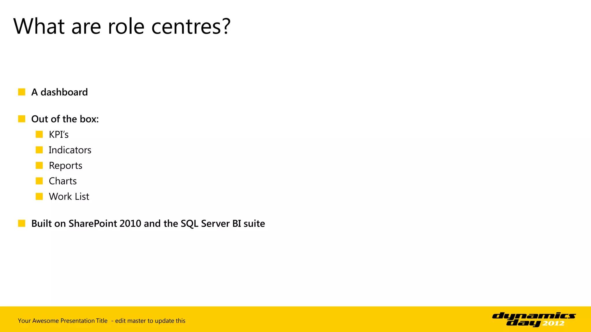 What are role centres?

■ A dashboard

■ Out of the box:
      ■ KPI’s
      ■ Indicators
      ■ Reports
      ■ Charts
      ■ Work List

■ Built on SharePoint 2010 and the SQL Server BI suite




Your Awesome Presentation Title - edit master to update this
 