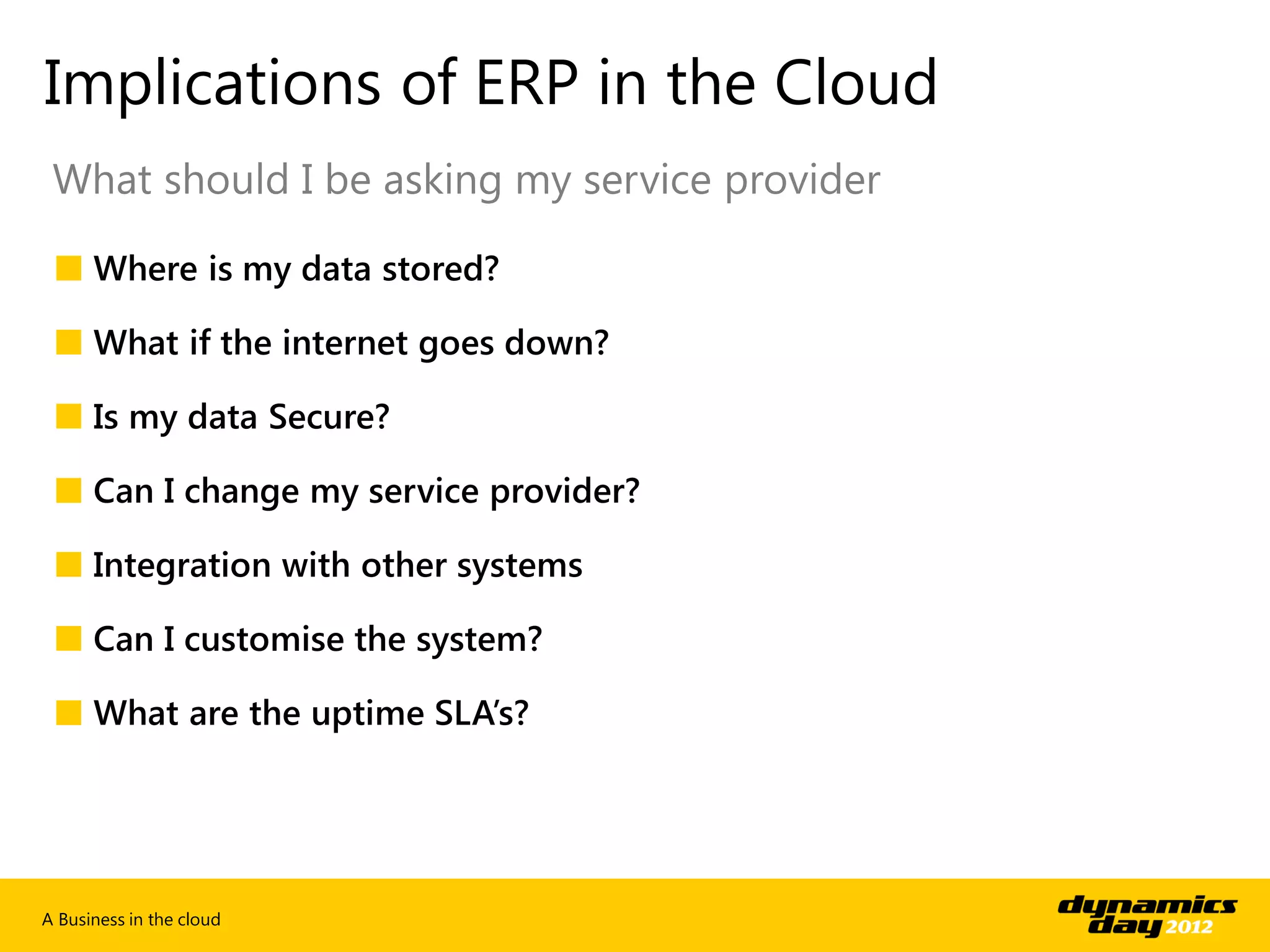 Implications of ERP in the Cloud
 What should I be asking my service provider

 ■ Where is my data stored?

 ■ What if the internet goes down?

 ■ Is my data Secure?

 ■ Can I change my service provider?

 ■ Integration with other systems

 ■ Can I customise the system?

 ■ What are the uptime SLA’s?




A Business in the cloud
 
