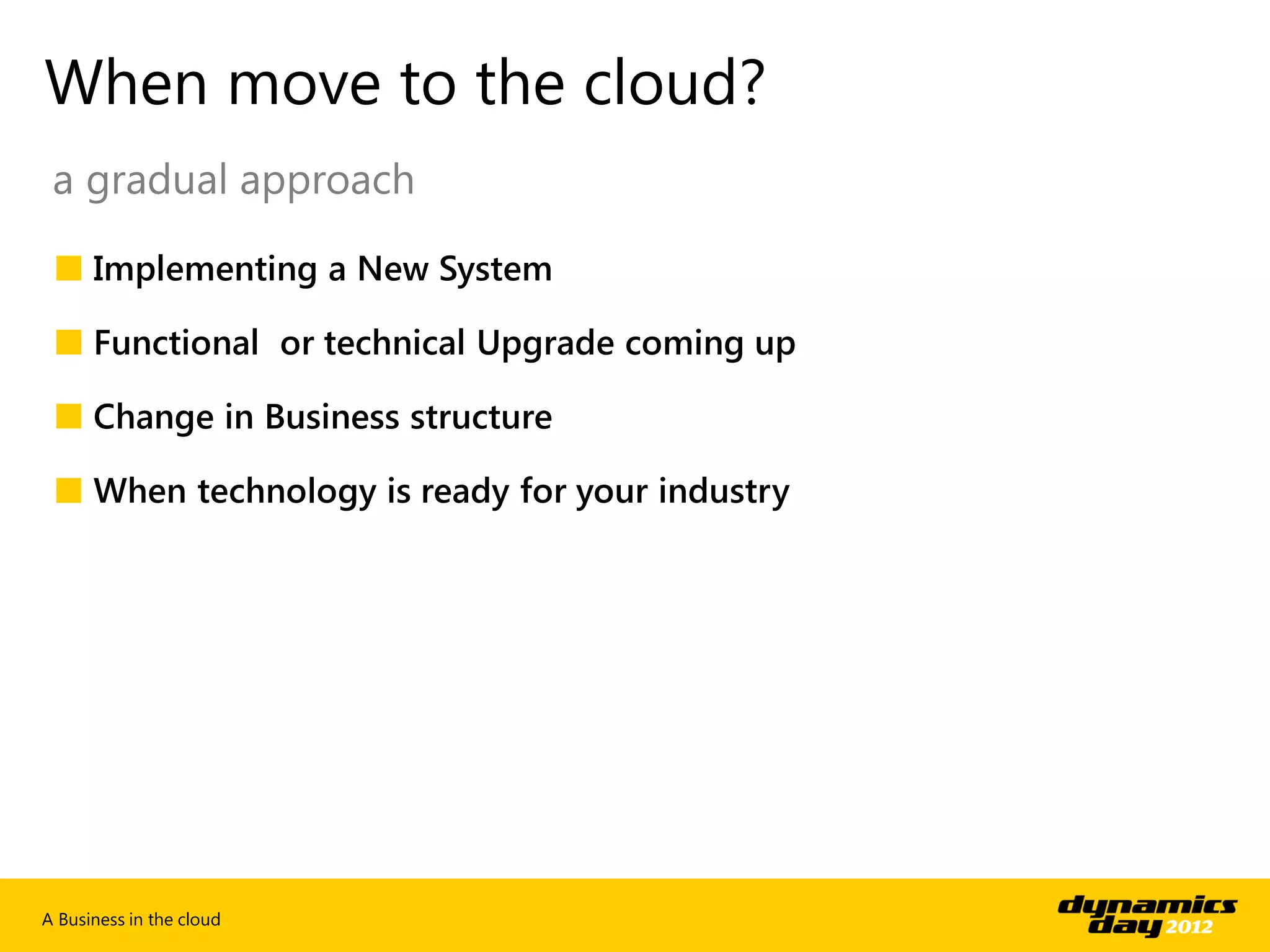 When move to the cloud?
 a gradual approach

 ■ Implementing a New System

 ■ Functional or technical Upgrade coming up

 ■ Change in Business structure

 ■ When technology is ready for your industry




A Business in the cloud
 