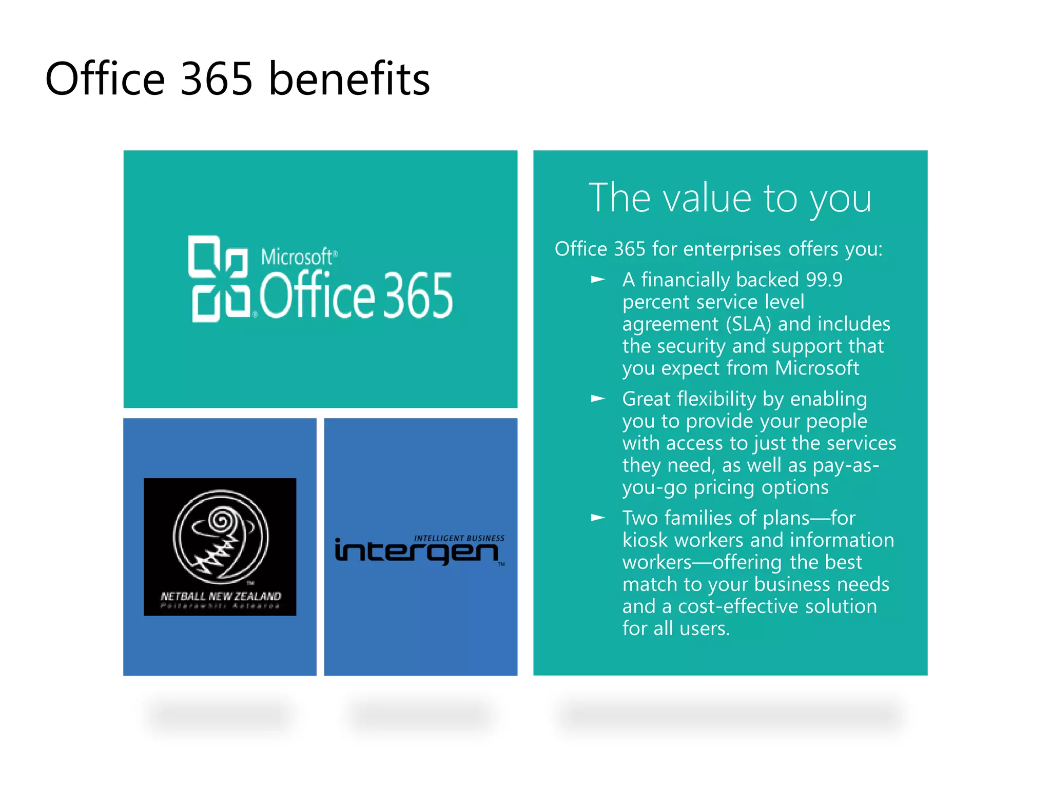 Office 365 benefits

                             The value to you
                          Office 365 for enterprises offers you:
                              ► A financially backed 99.9
                                percent service level
                                agreement (SLA) and includes
                                the security and support that
                                you expect from Microsoft
                              ► Great flexibility by enabling
                                you to provide your people
                                with access to just the services
                                they need, as well as pay-as-
                                you-go pricing options
                              ► Two families of plans—for
                                kiosk workers and information
                                workers—offering the best
                                match to your business needs
                                and a cost-effective solution
                                for all users.




A Business in the cloud
 