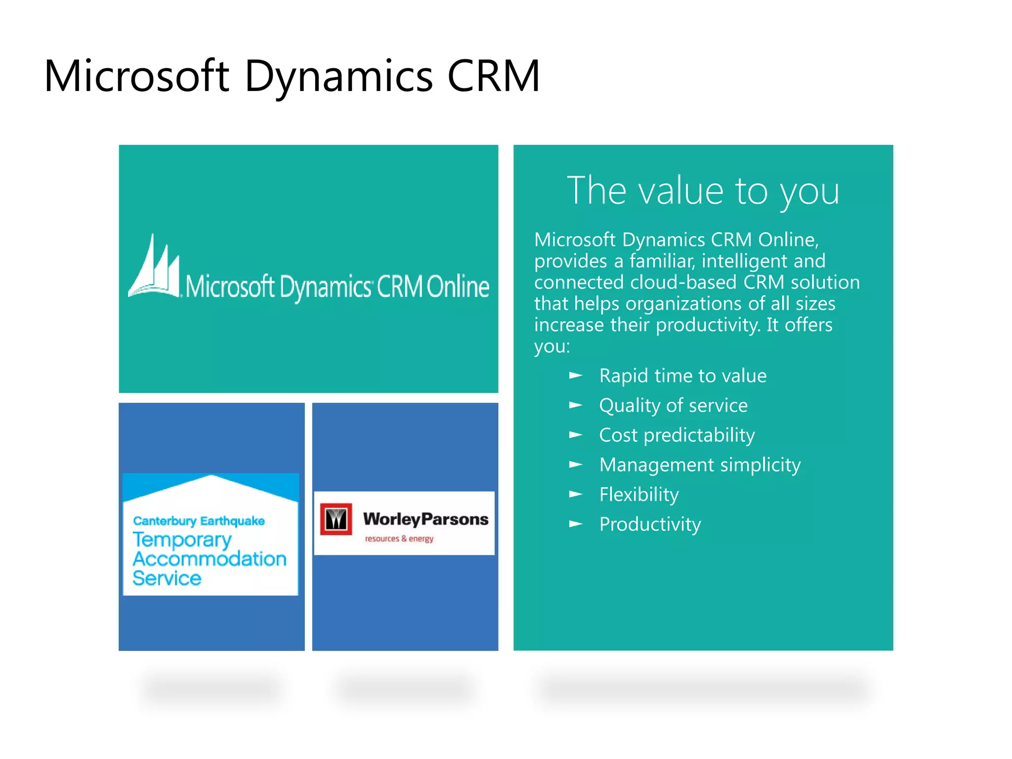 Microsoft Dynamics CRM

                             The value to you
                          Microsoft Dynamics CRM Online,
                          provides a familiar, intelligent and
                          connected cloud-based CRM solution
                          that helps organizations of all sizes
                          increase their productivity. It offers
                          you:
                             ► Rapid time to value
                             ► Quality of service
                             ► Cost predictability
                             ► Management simplicity
                             ► Flexibility
                             ► Productivity




A Business in the cloud
 