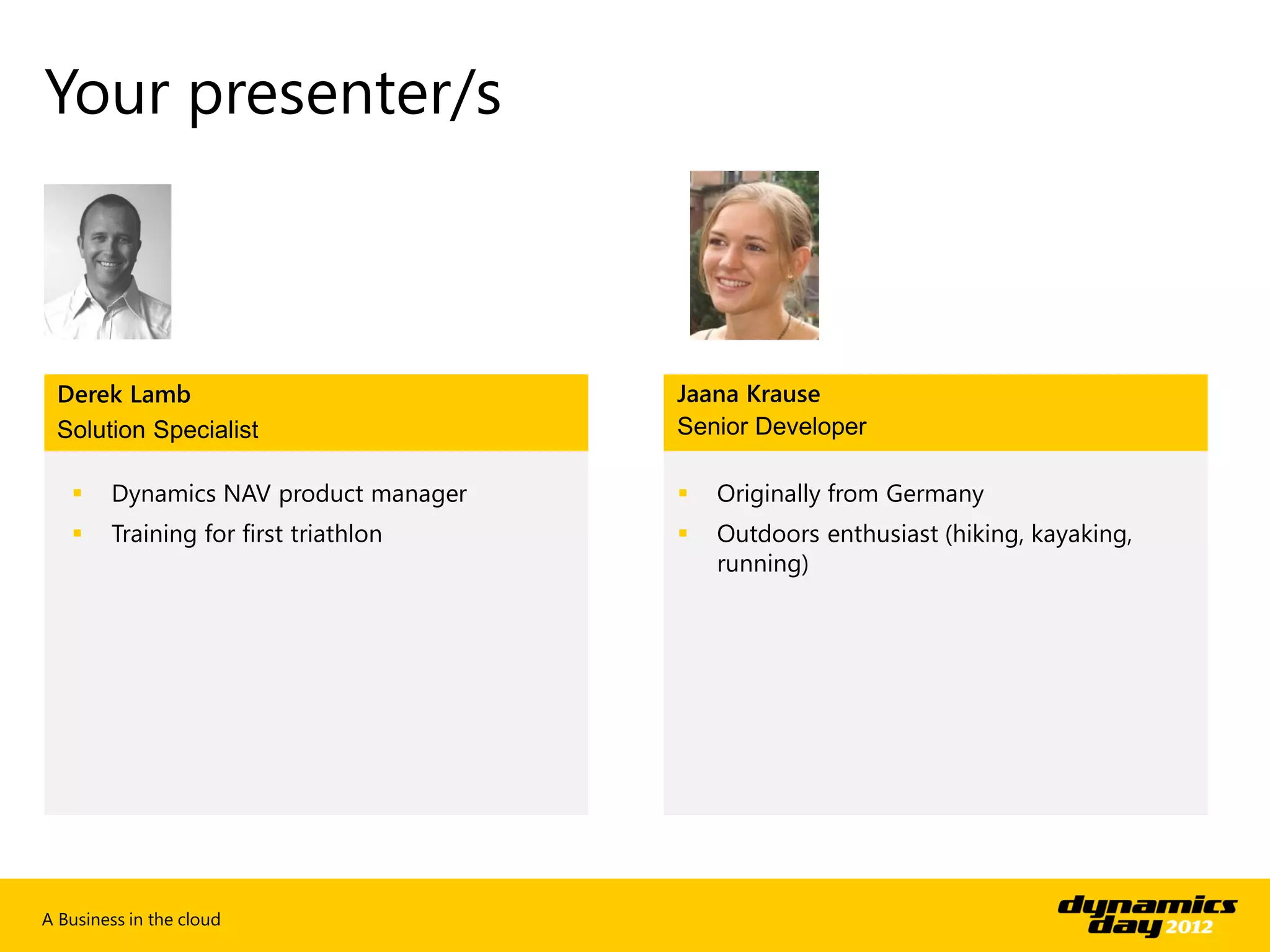 Your presenter/s



 Derek Lamb                            Jaana Krause
 Solution Specialist                   Senior Developer

       Dynamics NAV product manager      Originally from Germany
       Training for first triathlon      Outdoors enthusiast (hiking, kayaking,
                                           running)




A Business in the cloud
 
