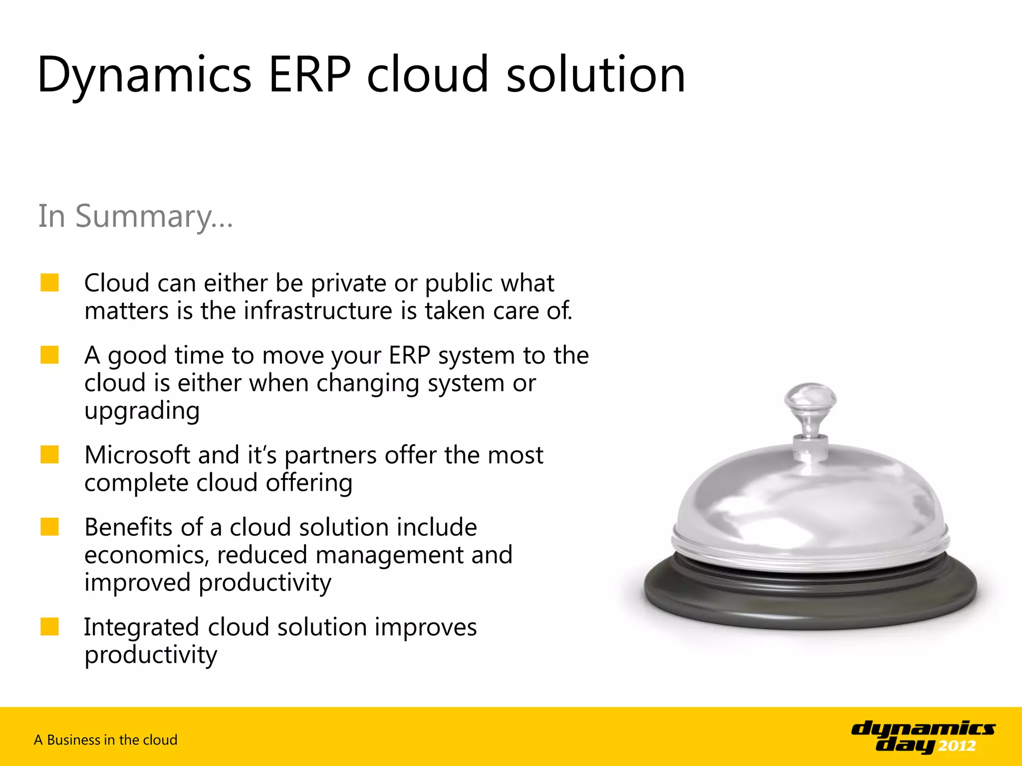Dynamics ERP cloud solution

In Summary…
■ Cloud can either be private or public what
  matters is the infrastructure is taken care of.
■ A good time to move your ERP system to the
  cloud is either when changing system or
  upgrading
■ Microsoft and it’s partners offer the most
  complete cloud offering
■ Benefits of a cloud solution include
  economics, reduced management and
  improved productivity
■ Integrated cloud solution improves
  productivity


A Business in the cloud
 