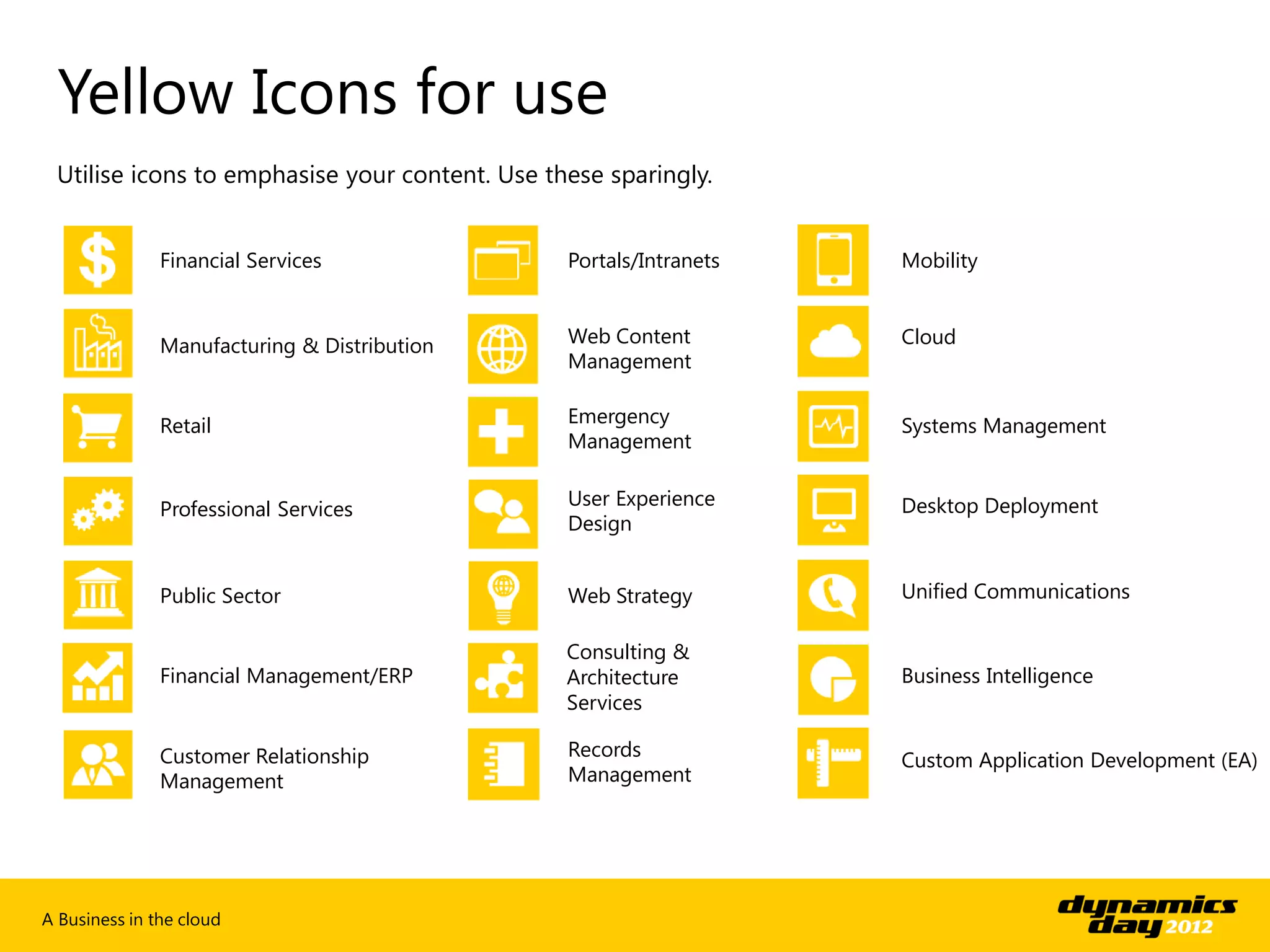 Yellow Icons for use
 Utilise icons to emphasise your content. Use these sparingly.


               Financial Services               Portals/Intranets   Mobility



               Manufacturing & Distribution     Web Content         Cloud
                                                Management


               Retail                           Emergency           Systems Management
                                                Management

                                                User Experience     Desktop Deployment
               Professional Services
                                                Design


               Public Sector                    Web Strategy        Unified Communications

                                                Consulting &
               Financial Management/ERP         Architecture        Business Intelligence
                                                Services

               Customer Relationship            Records
                                                                    Custom Application Development (EA)
               Management                       Management




A Business in the cloud
 