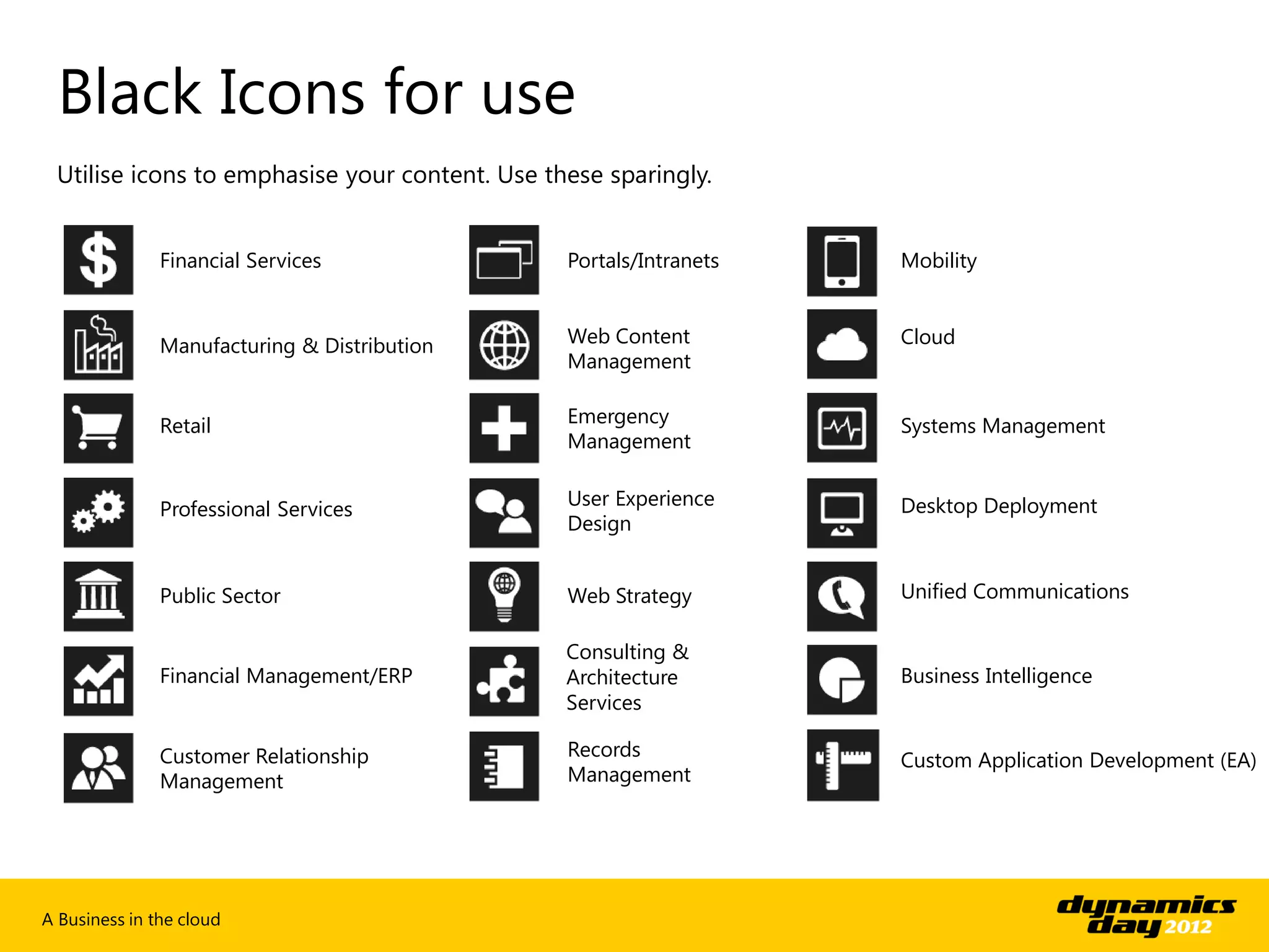 Black Icons for use
 Utilise icons to emphasise your content. Use these sparingly.


               Financial Services               Portals/Intranets   Mobility



               Manufacturing & Distribution     Web Content         Cloud
                                                Management


               Retail                           Emergency           Systems Management
                                                Management

                                                User Experience     Desktop Deployment
               Professional Services
                                                Design


               Public Sector                    Web Strategy        Unified Communications

                                                Consulting &
               Financial Management/ERP         Architecture        Business Intelligence
                                                Services

               Customer Relationship            Records
                                                                    Custom Application Development (EA)
               Management                       Management




A Business in the cloud
 