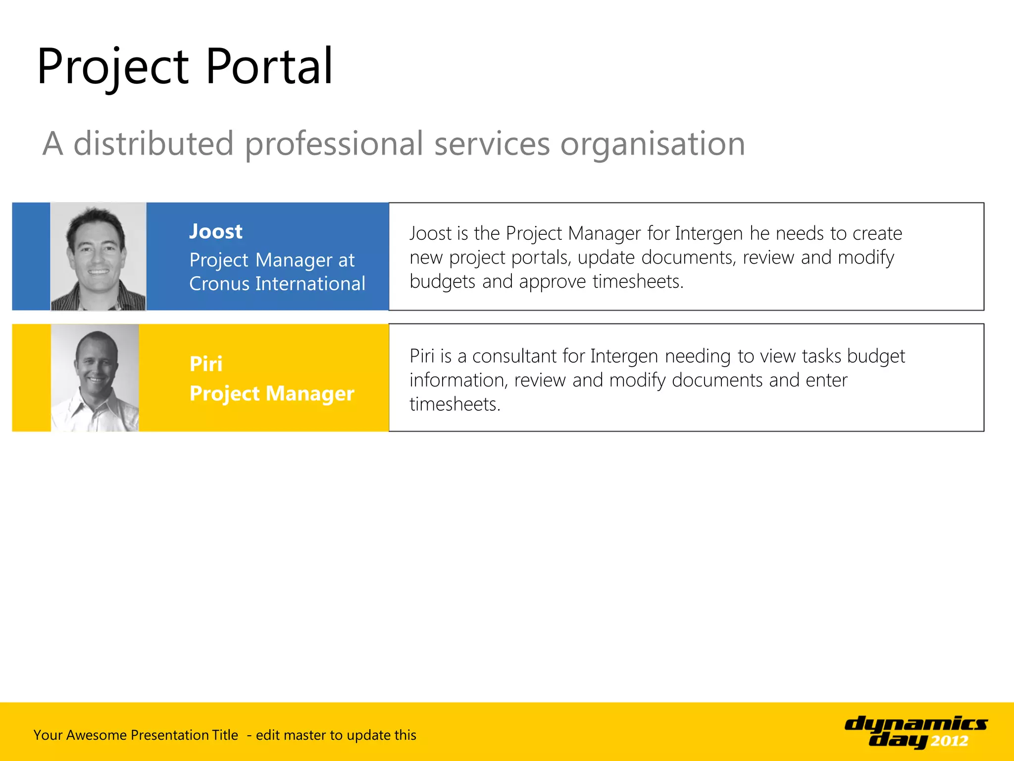 Project Portal
 A distributed professional services organisation

                                                          Joost is the Project Manager for Intergen he needs to create
                                                          new project portals, update documents, review and modify
                                                          budgets and approve timesheets.


                                                          Piri is a consultant for Intergen needing to view tasks budget
                                                          information, review and modify documents and enter
                                                          timesheets.




Your Awesome Presentation Title - edit master to update this
 