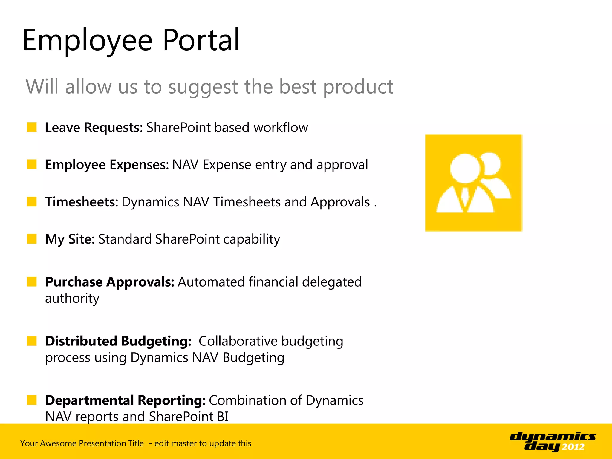 Employee Portal
 Will allow us to suggest the best product
 ■ Leave Requests: SharePoint based workflow

 ■ Employee Expenses: NAV Expense entry and approval

 ■ Timesheets: Dynamics NAV Timesheets and Approvals .

 ■ My Site: Standard SharePoint capability


 ■ Purchase Approvals: Automated financial delegated
   authority


 ■ Distributed Budgeting: Collaborative budgeting
   process using Dynamics NAV Budgeting


 ■ Departmental Reporting: Combination of Dynamics
   NAV reports and SharePoint BI
Your Awesome Presentation Title - edit master to update this
 