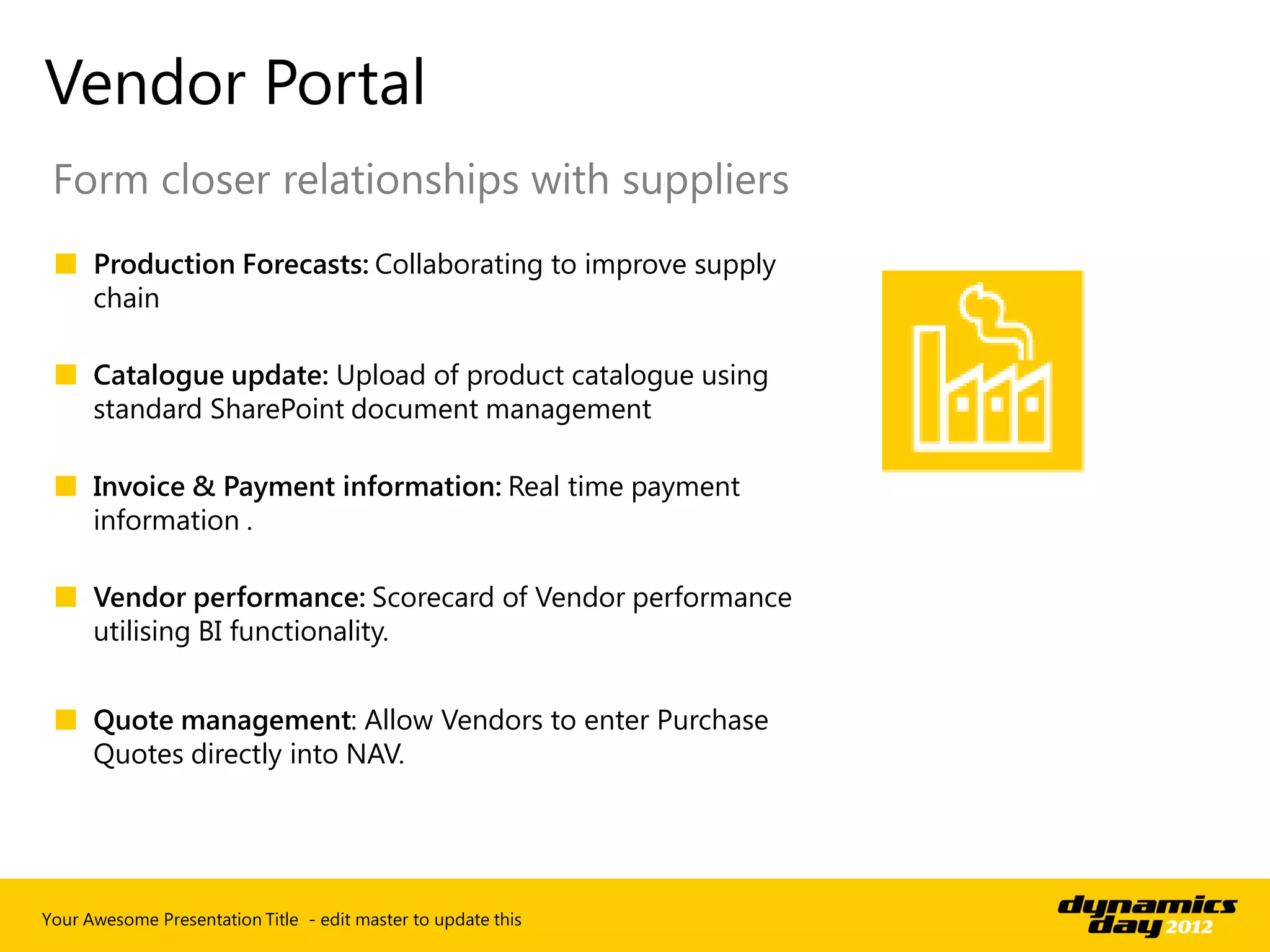 Vendor Portal
 Form closer relationships with suppliers
 ■ Production Forecasts: Collaborating to improve supply
   chain

 ■ Catalogue update: Upload of product catalogue using
   standard SharePoint document management

 ■ Invoice & Payment information: Real time payment
   information .

 ■ Vendor performance: Scorecard of Vendor performance
   utilising BI functionality.


 ■ Quote management: Allow Vendors to enter Purchase
   Quotes directly into NAV.




Your Awesome Presentation Title - edit master to update this
 