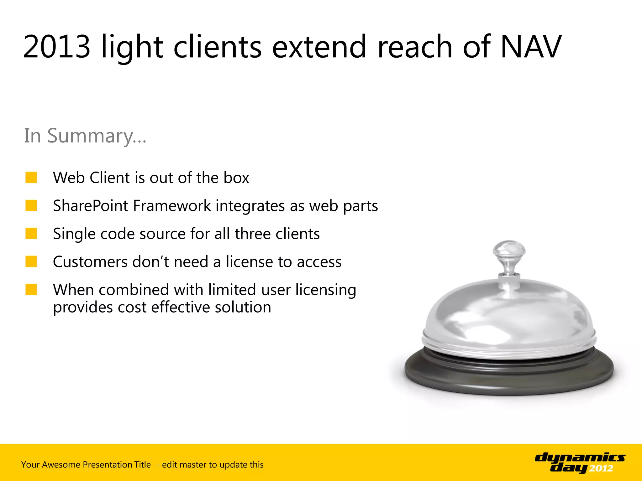2013 light clients extend reach of NAV

In Summary…
■ Web Client is out of the box
■ SharePoint Framework integrates as web parts
■ Single code source for all three clients
■ Customers don’t need a license to access
■ When combined with limited user licensing
  provides cost effective solution




Your Awesome Presentation Title - edit master to update this
 