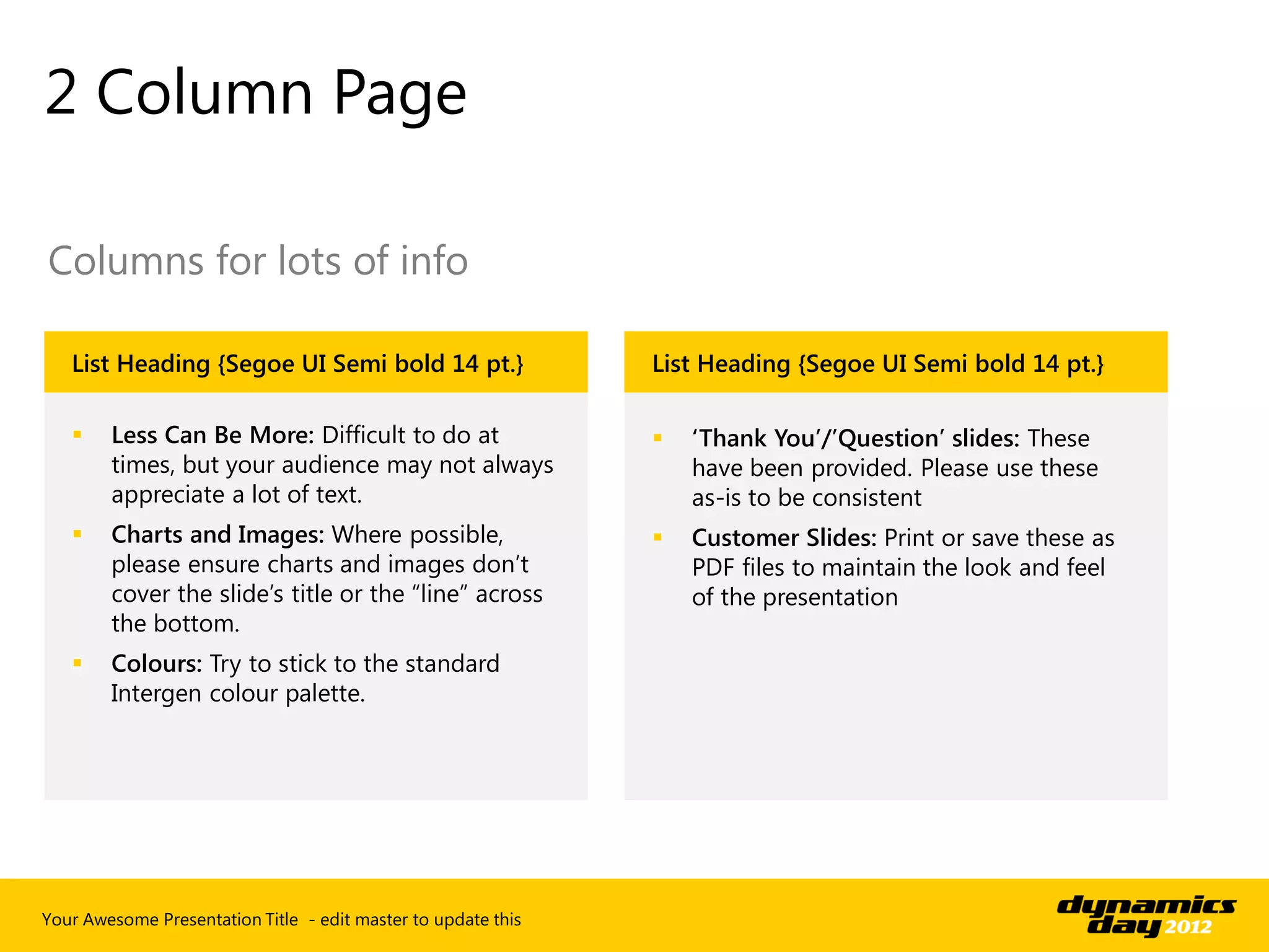 2 Column Page

Columns for lots of info

   List Heading {Segoe UI Semi bold 14 pt.}                    List Heading {Segoe UI Semi bold 14 pt.}

       Less Can Be More: Difficult to do at                      ‘Thank You’/’Question’ slides: These
        times, but your audience may not always                    have been provided. Please use these
        appreciate a lot of text.                                  as-is to be consistent
       Charts and Images: Where possible,                        Customer Slides: Print or save these as
        please ensure charts and images don’t                      PDF files to maintain the look and feel
        cover the slide’s title or the “line” across               of the presentation
        the bottom.
       Colours: Try to stick to the standard
        Intergen colour palette.




Your Awesome Presentation Title - edit master to update this
 