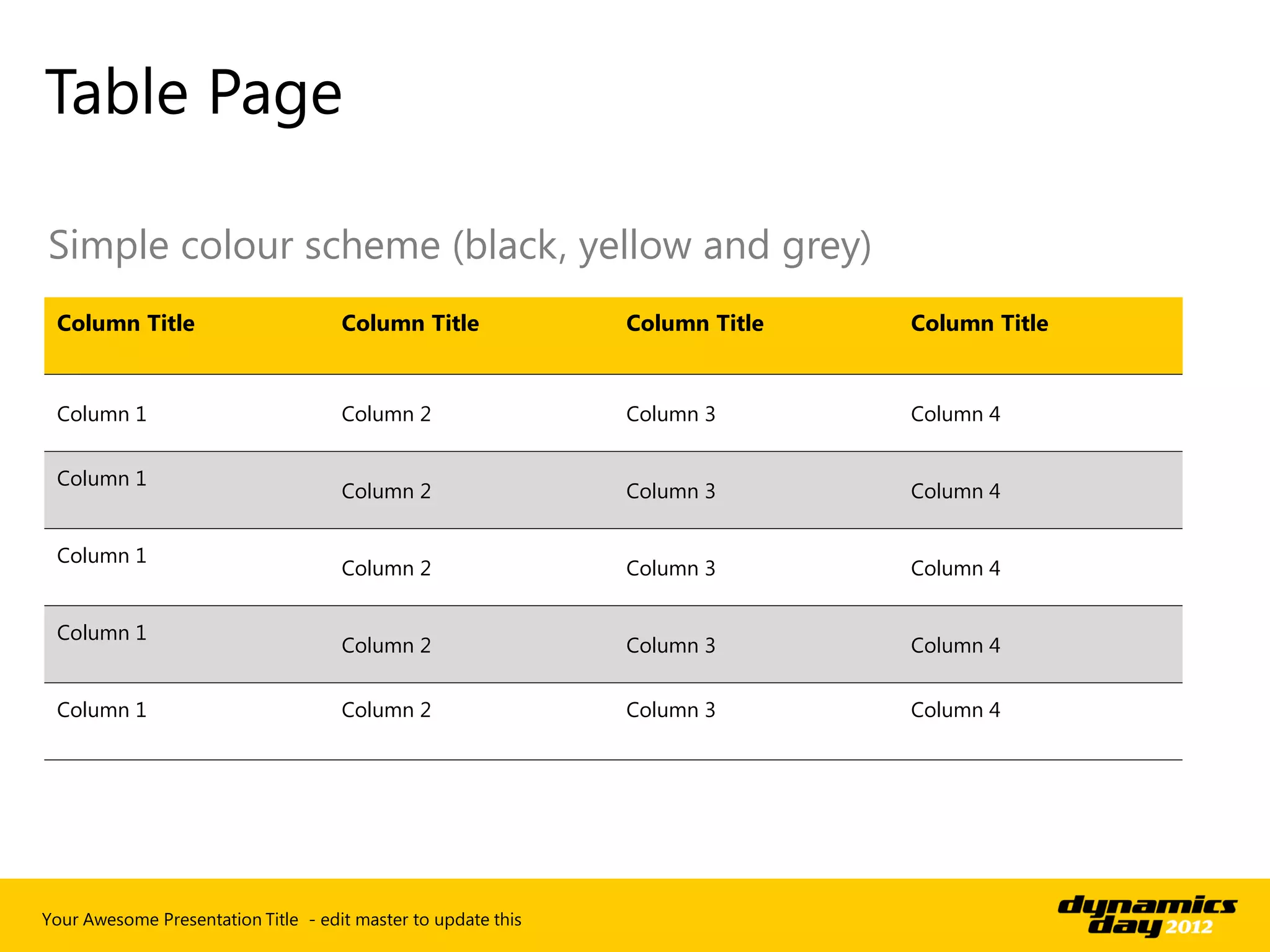 Table Page

Simple colour scheme (black, yellow and grey)
 Column Title                        Column Title              Column Title   Column Title


 Column 1                            Column 2                  Column 3       Column 4


 Column 1
                                     Column 2                  Column 3       Column 4


 Column 1
                                     Column 2                  Column 3       Column 4


 Column 1
                                     Column 2                  Column 3       Column 4


 Column 1                            Column 2                  Column 3       Column 4




Your Awesome Presentation Title - edit master to update this
 