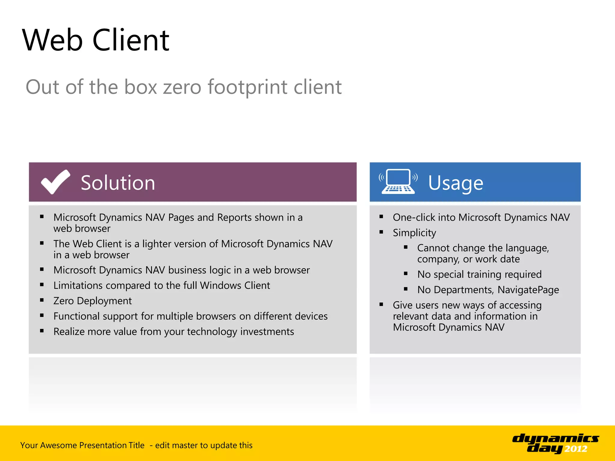 Web Client
 Out of the box zero footprint client



               Solution                                                           Usage
     Microsoft Dynamics NAV Pages and Reports shown in a                One-click into Microsoft Dynamics NAV
        web browser                                                      Simplicity
     The Web Client is a lighter version of Microsoft Dynamics NAV          Cannot change the language,
      in a web browser                                                         company, or work date
     Microsoft Dynamics NAV business logic in a web browser                  No special training required
       Limitations compared to the full Windows Client                       No Departments, NavigatePage
       Zero Deployment                                                  Give users new ways of accessing
       Functional support for multiple browsers on different devices     relevant data and information in
       Realize more value from your technology investments               Microsoft Dynamics NAV




Your Awesome Presentation Title - edit master to update this
 