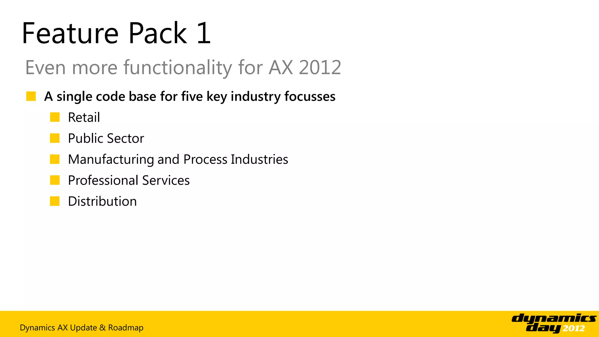 Feature Pack 1
 Even more functionality for AX 2012
 ■ A single code base for five key industry focusses
      ■ Retail
      ■ Public Sector
      ■ Manufacturing and Process Industries
      ■ Professional Services
      ■ Distribution




Dynamics AX Update & Roadmap
 