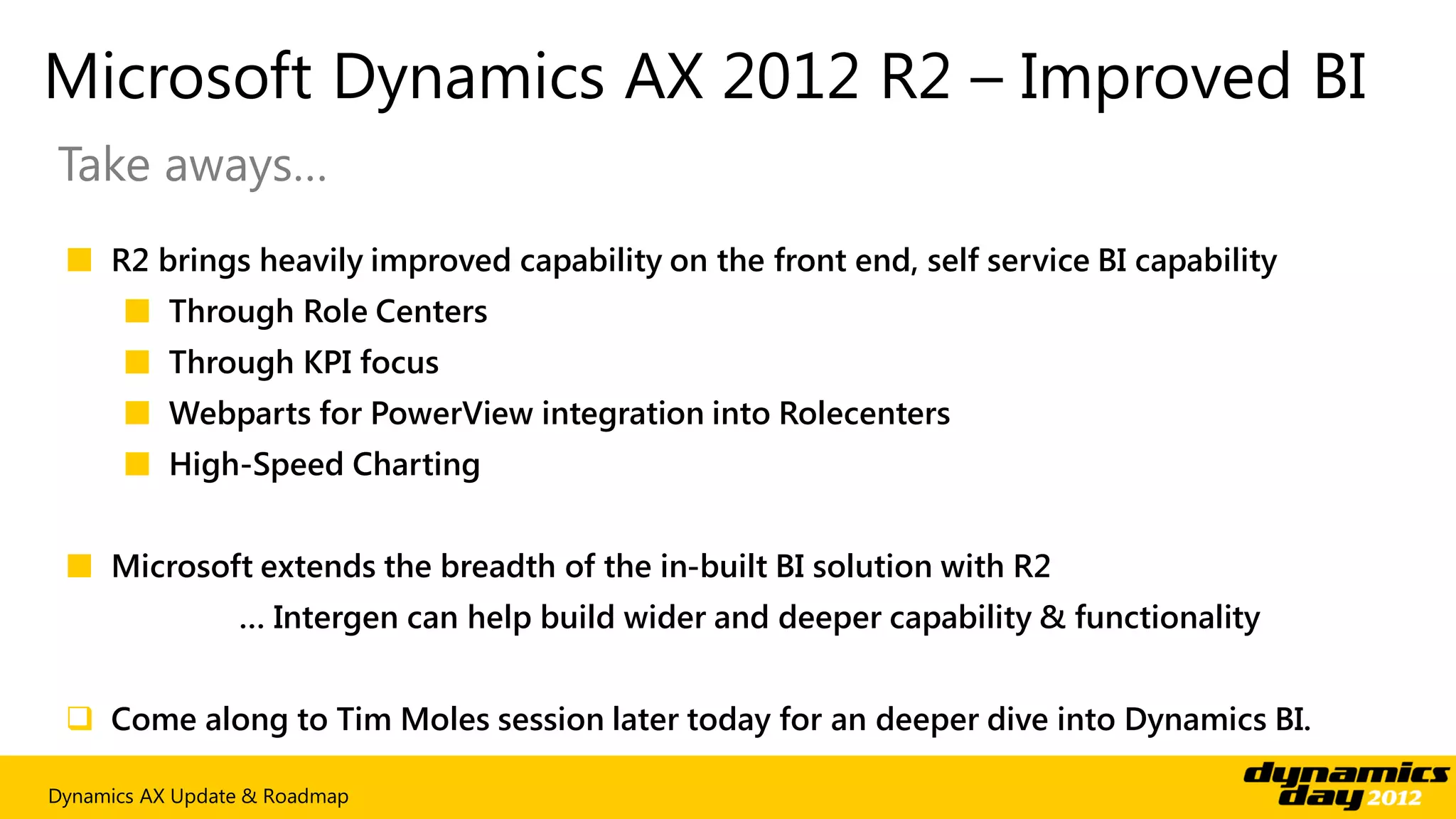 Microsoft Dynamics AX 2012 R2 – Improved BI
Take aways…
 ■ R2 brings heavily improved capability on the front end, self service BI capability
      ■ Through Role Centers
      ■ Through KPI focus
      ■ Webparts for PowerView integration into Rolecenters
      ■ High-Speed Charting


 ■ Microsoft extends the breadth of the in-built BI solution with R2
                 … Intergen can help build wider and deeper capability & functionality


  Come along to Tim Moles session later today for an deeper dive into Dynamics BI.

Dynamics AX Update & Roadmap
 