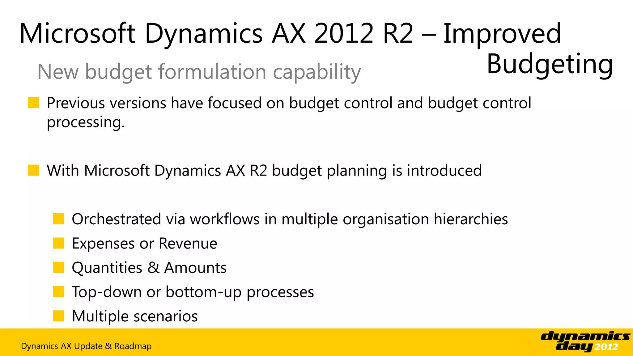 Microsoft Dynamics AX 2012 R2 – Improved
 New budget formulation capability Budgeting
 ■ Previous versions have focused on budget control and budget control
   processing.


 ■ With Microsoft Dynamics AX R2 budget planning is introduced


      ■ Orchestrated via workflows in multiple organisation hierarchies
      ■ Expenses or Revenue
      ■ Quantities & Amounts
      ■ Top-down or bottom-up processes
      ■ Multiple scenarios
Dynamics AX Update & Roadmap
 
