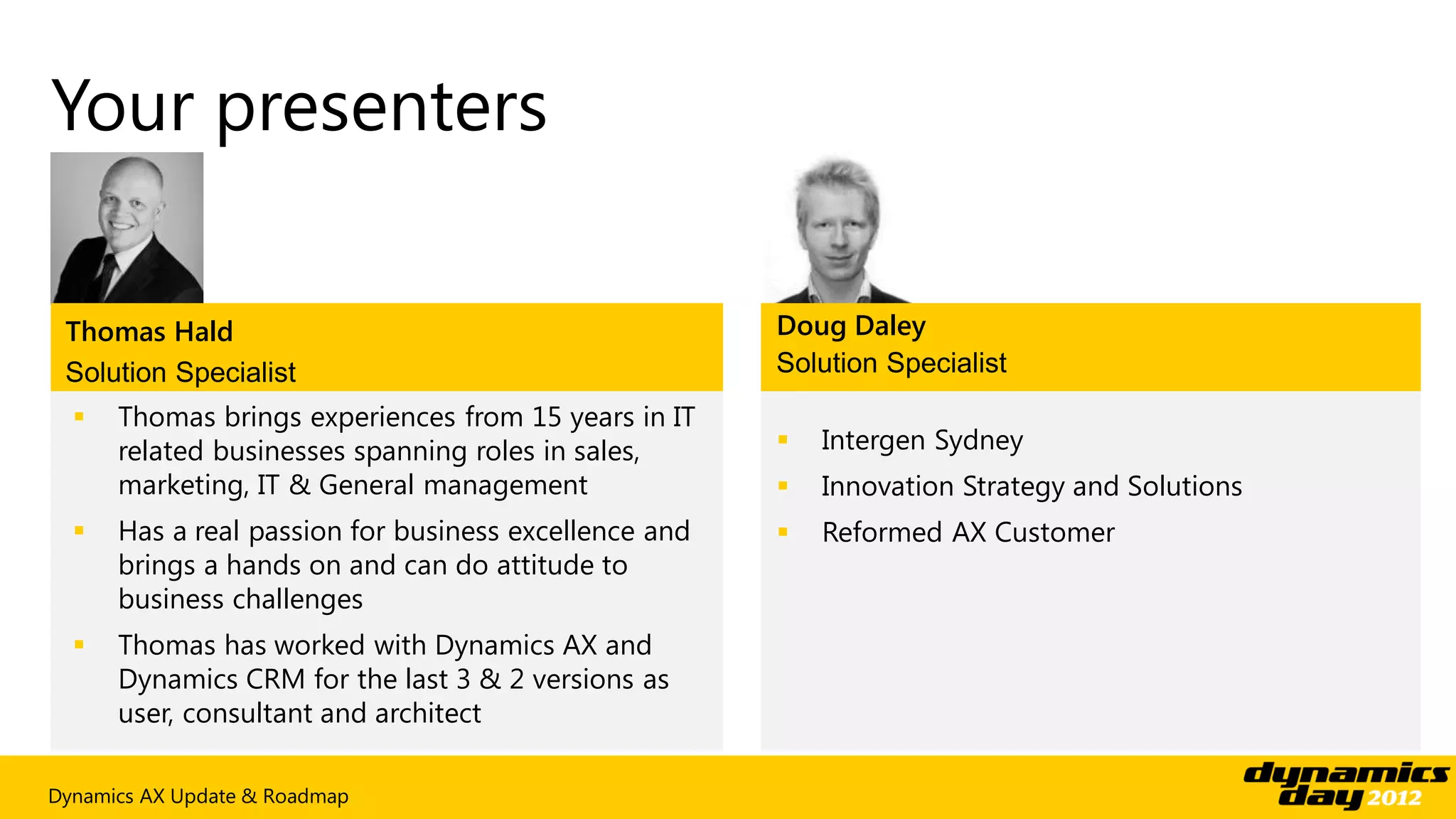 Your presenters

 Thomas Hald                                           Doug Daley
 Solution Specialist                                   Solution Specialist
     Thomas brings experiences from 15 years in IT
      related businesses spanning roles in sales,         Intergen Sydney
      marketing, IT & General management                  Innovation Strategy and Solutions
     Has a real passion for business excellence and      Reformed AX Customer
      brings a hands on and can do attitude to
      business challenges
     Thomas has worked with Dynamics AX and
      Dynamics CRM for the last 3 & 2 versions as
      user, consultant and architect

Dynamics AX Update & Roadmap
 