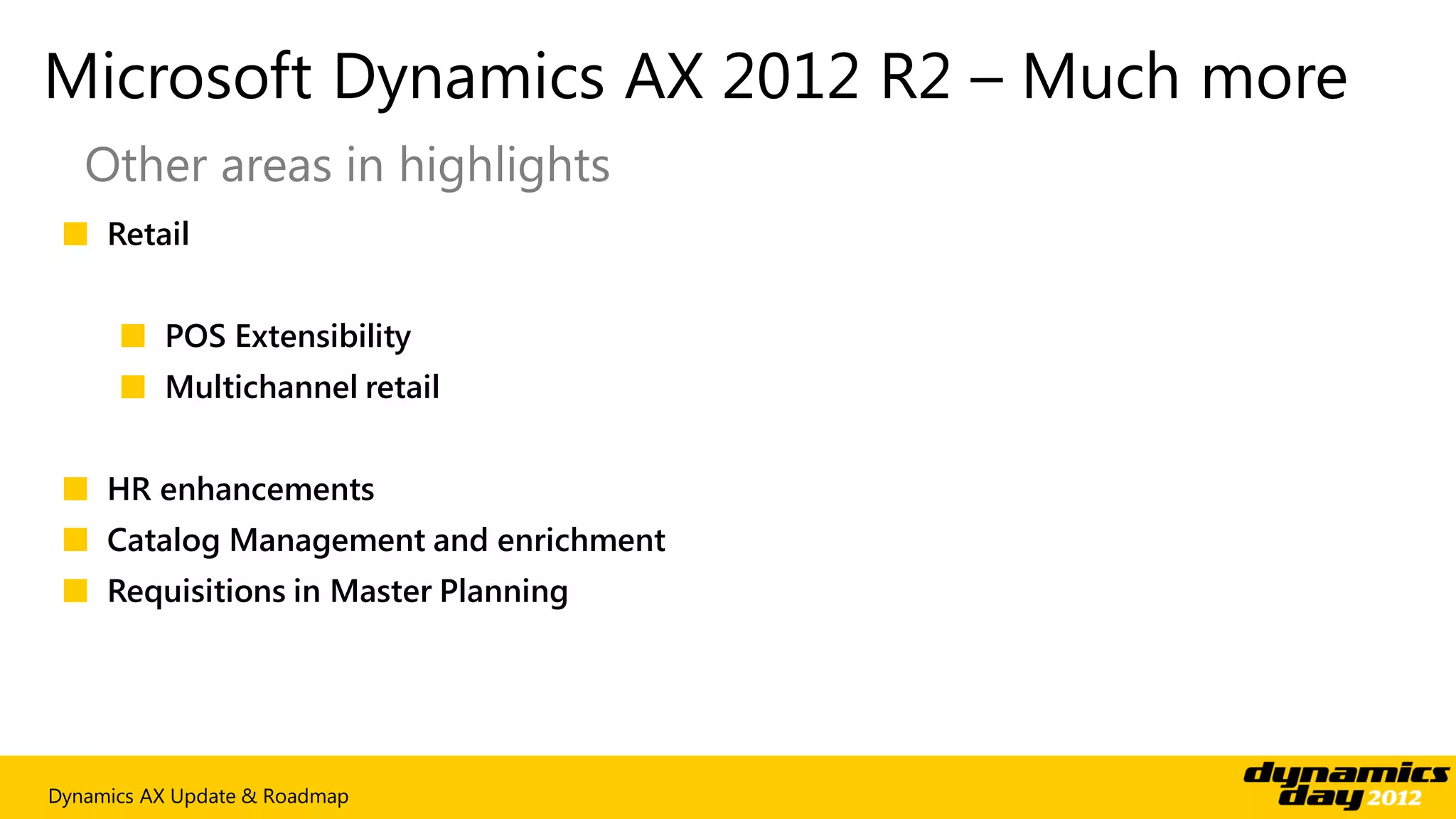 Microsoft Dynamics AX 2012 R2 – Much more
   Other areas in highlights
 ■ Retail


      ■ POS Extensibility
      ■ Multichannel retail


 ■ HR enhancements
 ■ Catalog Management and enrichment
 ■ Requisitions in Master Planning




Dynamics AX Update & Roadmap
 