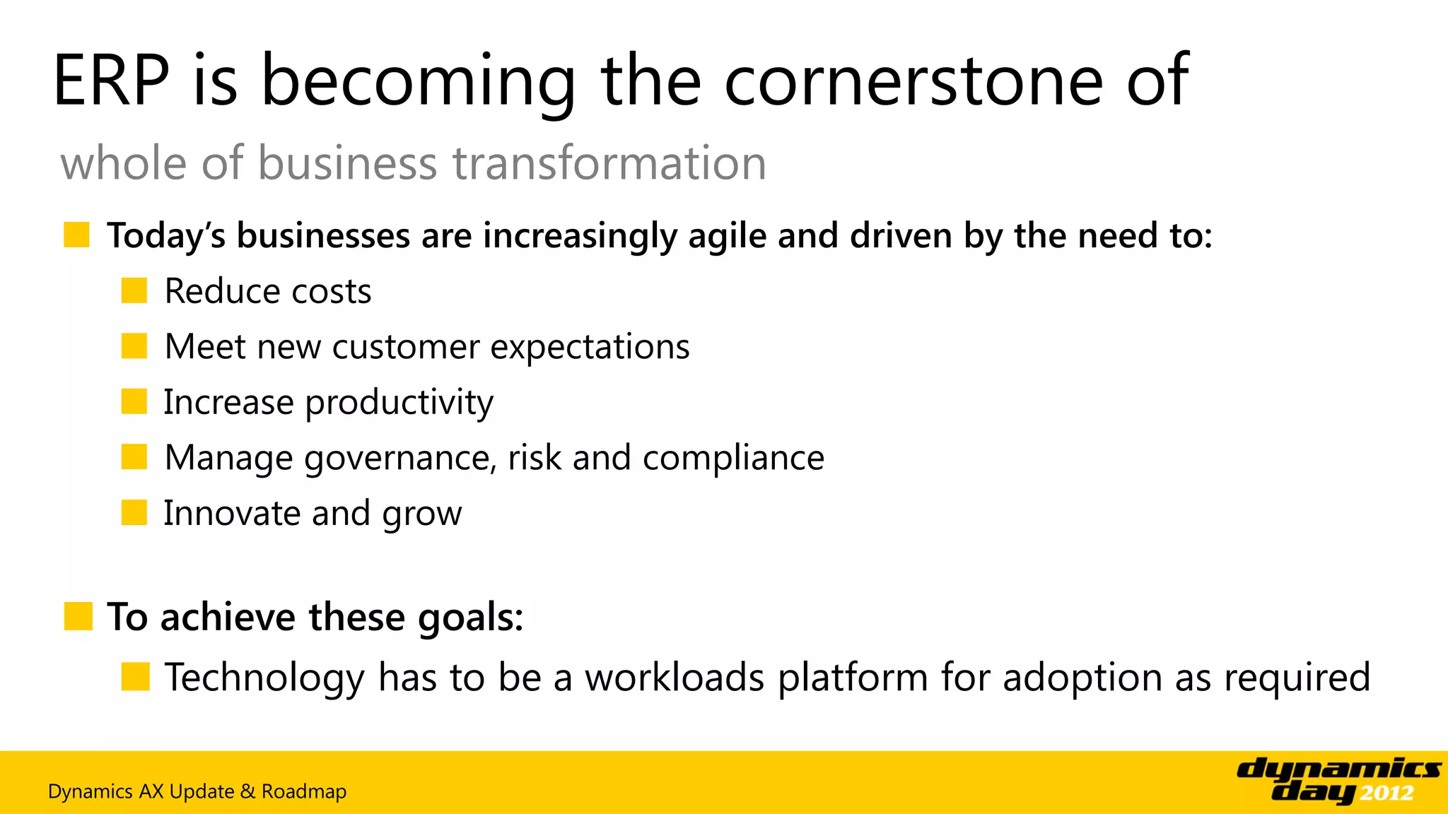 ERP is becoming the cornerstone of
 whole of business transformation
 ■ Today’s businesses are increasingly agile and driven by the need to:
      ■ Reduce costs
      ■ Meet new customer expectations
      ■ Increase productivity
      ■ Manage governance, risk and compliance
      ■ Innovate and grow

 ■ To achieve these goals:
      ■ Technology has to be a workloads platform for adoption as required

Dynamics AX Update & Roadmap
 