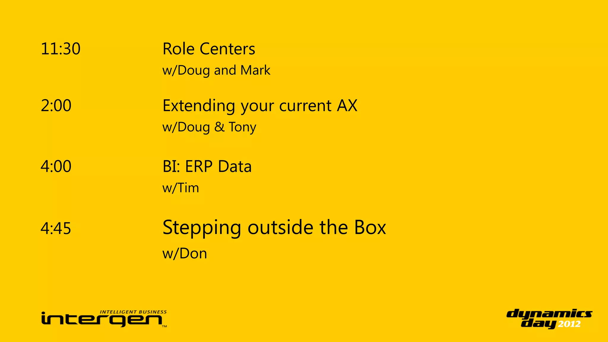 11:30   Role Centers
        w/Doug and Mark

2:00    Extending your current AX
        w/Doug & Tony

4:00    BI: ERP Data
        w/Tim


4:45    Stepping outside the Box
        w/Don
 