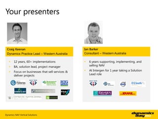 Your presenters



 Craig Keenan                                      Ian Barker
 Dynamics Practice Lead – Western Australia        Consultant – Western Australia

       12 years, 60+ implementations                 6 years supporting, implementing, and
       BA, solution lead, project manager             selling NAV

       Focus on businesses that sell services &      At Intergen for 1 year taking a Solution
        deliver projects                               Lead role




Dynamics NAV Vertical Solutions
 
