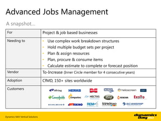 Advanced Jobs Management
A snapshot…
 For                              Project & job based businesses
 Needing to                       • Use complex work breakdown structures
                                  • Hold multiple budget sets per project
                                  • Plan & assign resources
                                  • Plan, procure & consume items
                                  • Calculate estimate to complete or forecast position
 Vendor                           To-Increase (Inner Circle member for 4 consecutive years)
 Adoption                         CfMD, 150+ sites worldwide
 Customers




Dynamics NAV Vertical Solutions
 
