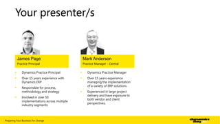 Your presenter/s

James Page

Mark Anderson

Practice Principal

Practice Manager - Central



Dynamics Practice Principal



Dynamics Practice Manager



Over 15 years experience with
Dynamics ERP





Responsible for process,
methodology and strategy

Over 15 years experience
managing the implementation
of a variety of ERP solutions



Experienced in large project
delivery and have exposure to
both vendor and client
perspectives.



Involved in over 50
implementations across multiple
industry segments

Preparing Your Business For Change

| 2

 