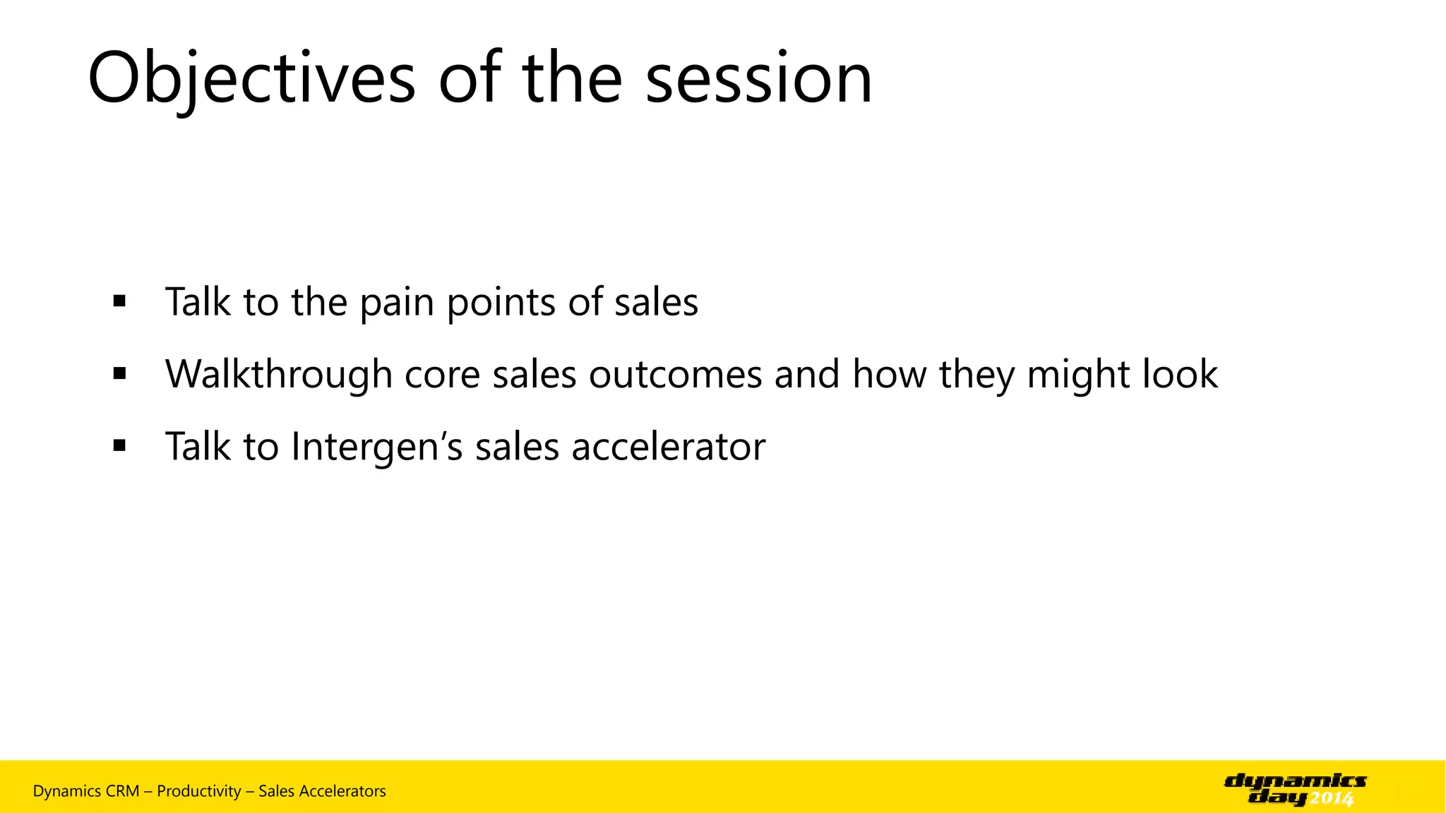 Objectives of the session 
 Talk to the pain points of sales 
 Walkthrough core sales outcomes and how they might look 
 Talk to Intergen’s sales accelerator 
Dynamics CRM – Productivity – Sales Accelerators | 4 
 