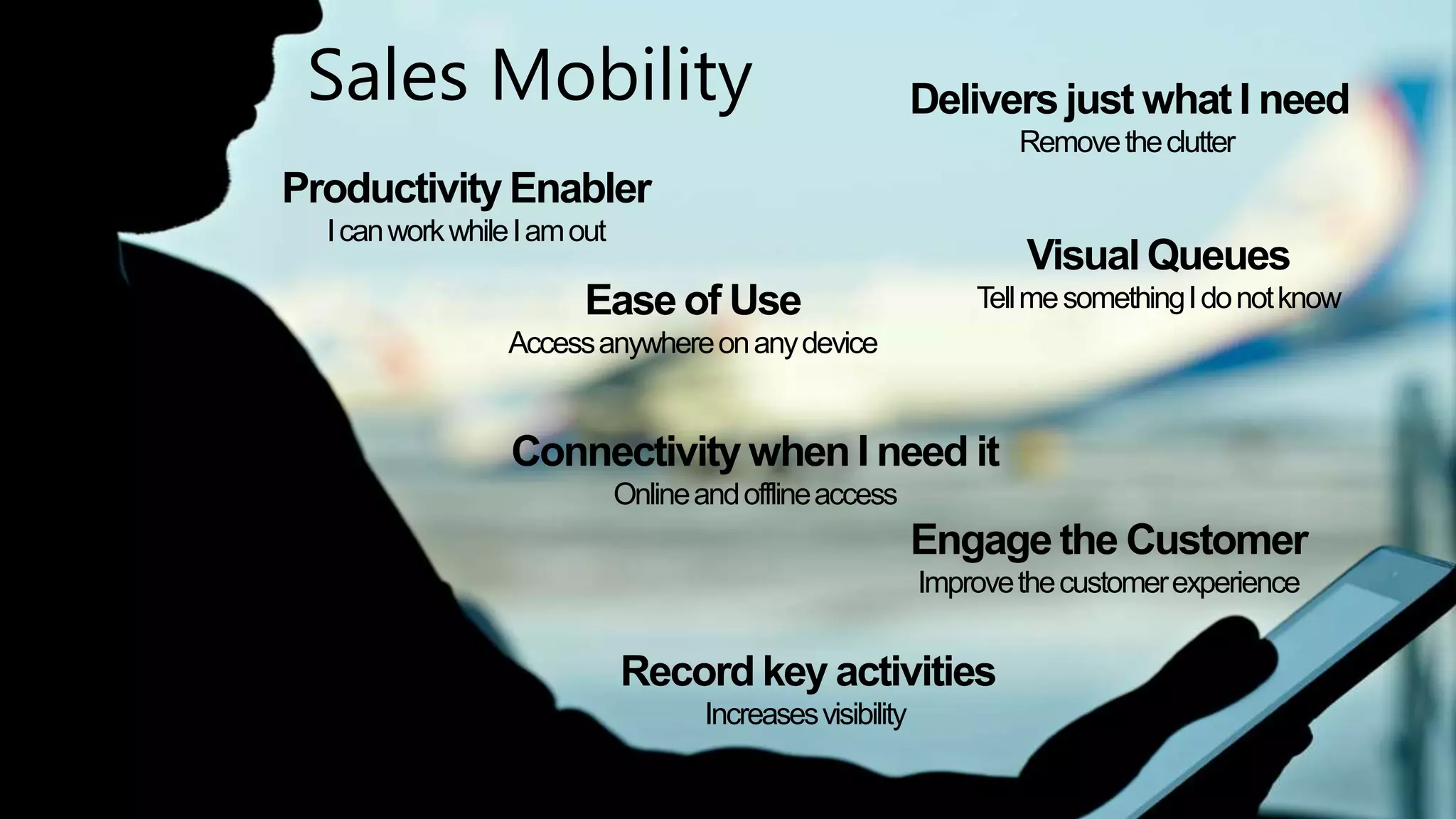 Sales Mobility 
Productivity Enabler 
I can work while I am out 
Ease of Use 
Access anywhere on any device 
Delivers just what I need 
Remove the clutter 
Visual Queues 
Tell me something I do not know 
Connectivity when I need it 
Engage the Customer 
Improve the customer experience 
Online and offline access 
Record key activities 
Increases visibility 
Dynamics CRM – Productivity – Sales Accelerators | 9 
 
