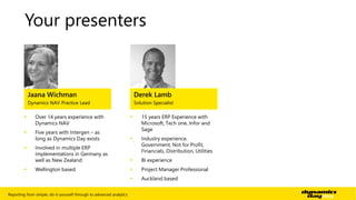 Your presenters 
Jaana Wichman 
Dynamics NAV Practice Lead 
 Over 14 years experience with 
Dynamics NAV 
 Five years with Intergen – as 
long as Dynamics Day exists 
 Involved in multiple ERP 
implementations in Germany as 
well as New Zealand 
 Wellington based 
Derek Lamb 
Solution Specialist 
 15 years ERP Experience with 
Microsoft, Tech one, Infor and 
Sage 
 Industry experience, 
Government, Not for Profit, 
Financials, Distribution, Utilities 
 BI experience 
 Project Manager Professional 
 Auckland based 
Reporting from simple, do-it-yourself through to advanced analytics | 2 
 