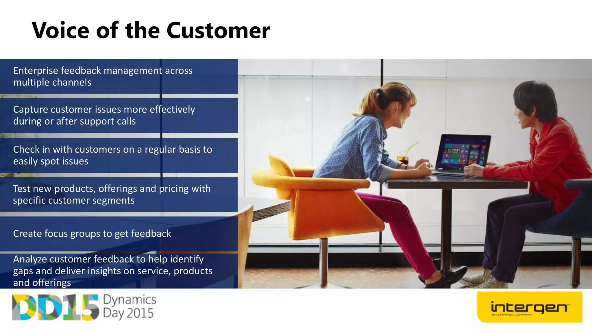 Voice of the Customer
Enterprise feedback management across
multiple channels
Capture customer issues more effectively
during or after support calls
Test new products, offerings and pricing with
specific customer segments
Analyze customer feedback to help identify
gaps and deliver insights on service, products
and offerings
 