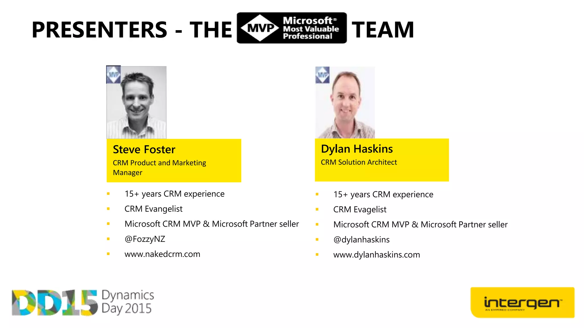  15+ years CRM experience
 CRM Evangelist
 Microsoft CRM MVP & Microsoft Partner seller
 @FozzyNZ
 www.nakedcrm.com
Steve Foster
CRM Product and Marketing
Manager
 15+ years CRM experience
 CRM Evagelist
 Microsoft CRM MVP & Microsoft Partner seller
 @dylanhaskins
 www.dylanhaskins.com
Dylan Haskins
CRM Solution Architect
PRESENTERS - THE TEAM
 