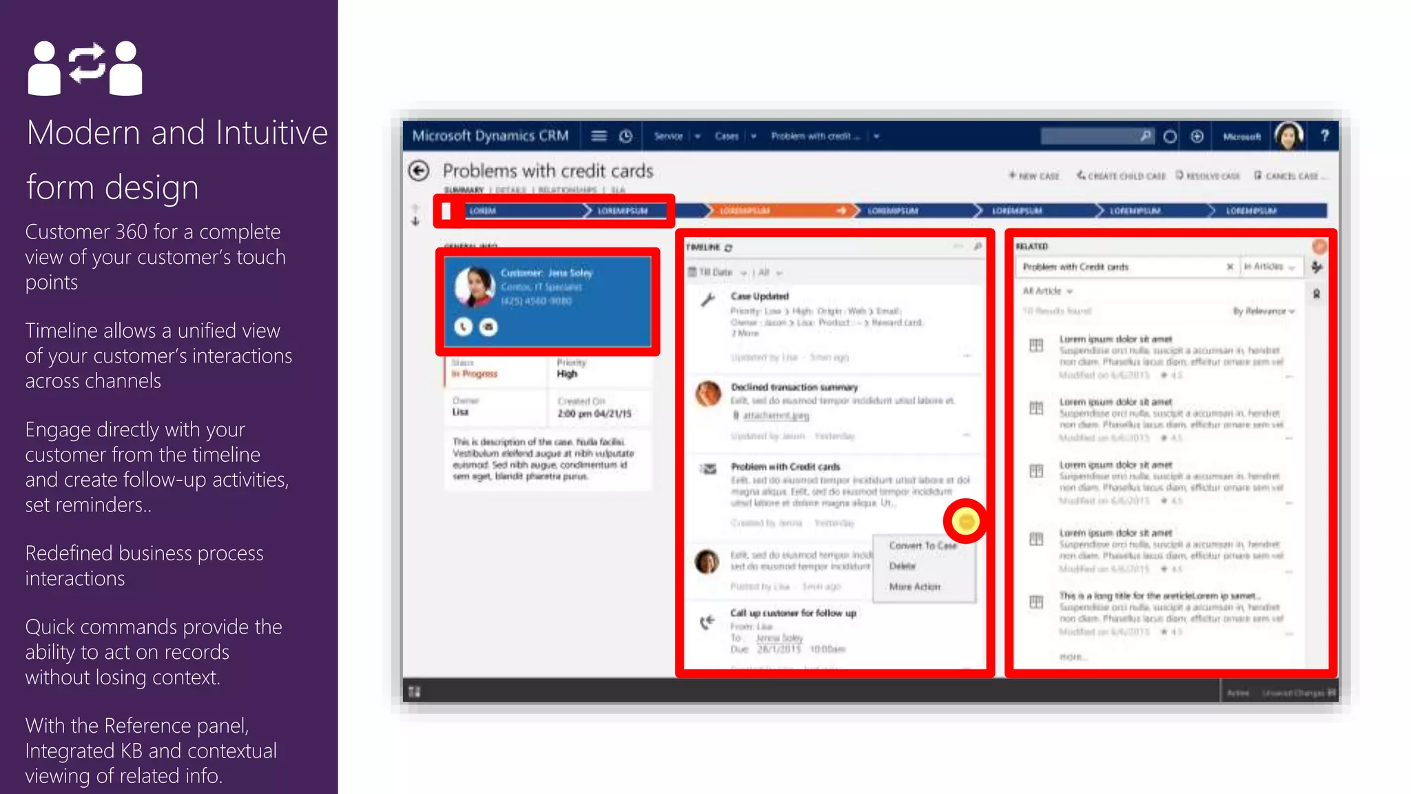 Customer 360 for a complete
view of your customer’s touch
points
Timeline allows a unified view
of your customer’s interactions
across channels
Engage directly with your
customer from the timeline
and create follow-up activities,
set reminders..
Redefined business process
interactions
Quick commands provide the
ability to act on records
without losing context.
With the Reference panel,
Integrated KB and contextual
viewing of related info.
 